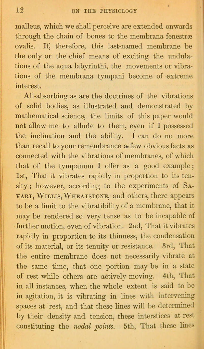 malleus, which we shall perceive are extended onwards through the chain of bones to the membrana fenestrae ovalis. If, therefore, this last-named membrane be the only or the chief means of exciting the undula- tions of the aqua labyrinthi, the movements or vibra- tions of the membrana tympani become of extreme interest. All-absorbing as are the doctrines of the vibrations of solid bodies, as illustrated and demonstrated by mathematical science, the limits of this paper would not allow me to allude to them, even if I possessed the inclination and the ability. I can do no more than recall to your remembrance a. few obvious facts as connected with the vibrations of membranes, of which that of the tympanum I offer as a good example; 1st, That it vibrates rapidly in proportion to its ten- sity ; however, according to the experiments of Sa- vart, Willis, Wheatstone, and others, there appears to be a limit to the vibratibility of a membrane, that it may be rendered so very tense as to be incapable of further motion, even of vibration. 2nd, That it vibrates rapidly in proportion to its thinness, the condensation of its material, or its tenuity or resistance. 3rd, That the entire membrane does not necessarily vibrate at the same time, that one portion may be in a state of rest while others are actively moving. 4th, That in all instances, when the whole extent is said to be in agitation, it is vibrating in lines with intervening spaces at rest, and that these lines will be determined by their density and tension, these interstices at rest constituting the nodal points. 5 th, That these lines