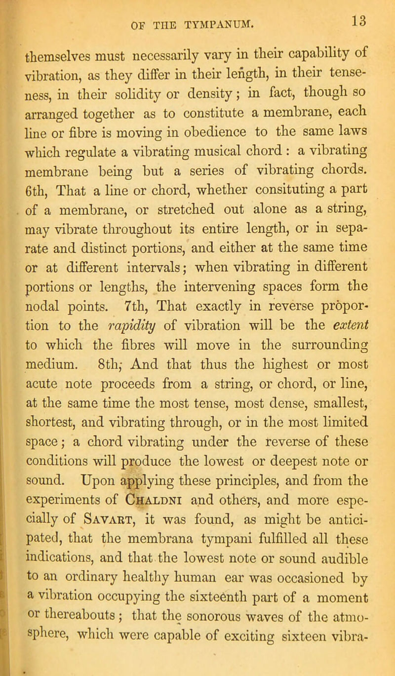 themselves must necessarily vary in their capability of vibration, as they differ in their length, in their tense- ness, in their solidity or density; in fact, though so arranged together as to constitute a membrane, each line or fibre is moving in obedience to the same laws which regulate a vibrating musical chord : a vibrating membrane being but a series of vibrating chords. 6th, That a line or chord, whether consisting a part of a membrane, or stretched out alone as a string, may vibrate throughout its entire length, or in sepa- rate and distinct portions, and either at the same time or at different intervals; when vibrating in different portions or lengths, the intervening spaces form the nodal points. 7th, That exactly in reverse propor- tion to the rapidity of vibration will be the extent to which the fibres will move in the surrounding medium. 8th,- And that thus the highest or most acute note proceeds from a string, or chord, or line, at the same time the most tense, most dense, smallest, shortest, and vibrating through, or in the most limited space; a chord vibrating under the reverse of these conditions will produce the lowest or deepest note or sound. Upon applying these principles, and from the experiments of Chaldni and others, and more espe- cially of Savart, it was found, as might be antici- pated, that the membrana tympani fulfilled all these indications, and that the lowest note or sound audible to an ordinary healthy human ear was occasioned by a vibration occupying the sixteenth part of a moment or thereabouts ; that the sonorous waves of the atmo- sphere, which were capable of exciting sixteen vibra-