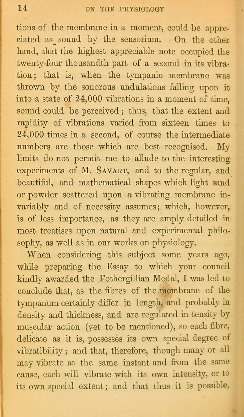 tions of the membrane in a moment, could be appre- ciated as_ sound by the sensorium. On the other hand, that the highest appreciable note occupied the twenty-four thousandth part of a second in its vibra- tion; that is, when the tympanic membrane was thrown by the sonorous undulations falling upon it into a state of 24,000 vibrations in a moment, of time, sound could be perceived; thus, that the extent and rapidity of vibrations varied from sixteen times to 24,000 times in a second, of course the intermediate numbers are those which are best recognised. My limits do not permit me to allude to the interesting experiments of M. Savart, and to the regular, and beautiful, and mathematical shapes which light sand or powder scattered upon a vibrating membrane in- variably and of necessity assumes; which, however, is of less importance, as they are amply detailed in most treatises upon natural and experimental philo- sophy, as well as in our works on physiology. When considering this subject some years ago, while preparing the Essay to which your council kindly awarded the Fothergillian Medal, I was led to conclude that, as the fibres of the membrane of the tympanum certainly differ in length, and probably in density and thickness, and are regulated in tensity by muscular action (yet to be mentioned), so each fibre, delicate as it is, possesses its own special degree of vibratibility ; and that, therefore, though many or all may vibrate at the same instant and from the same cause, each will vibrate with its own intensity, or to its own special extent; and that thus it is possible,