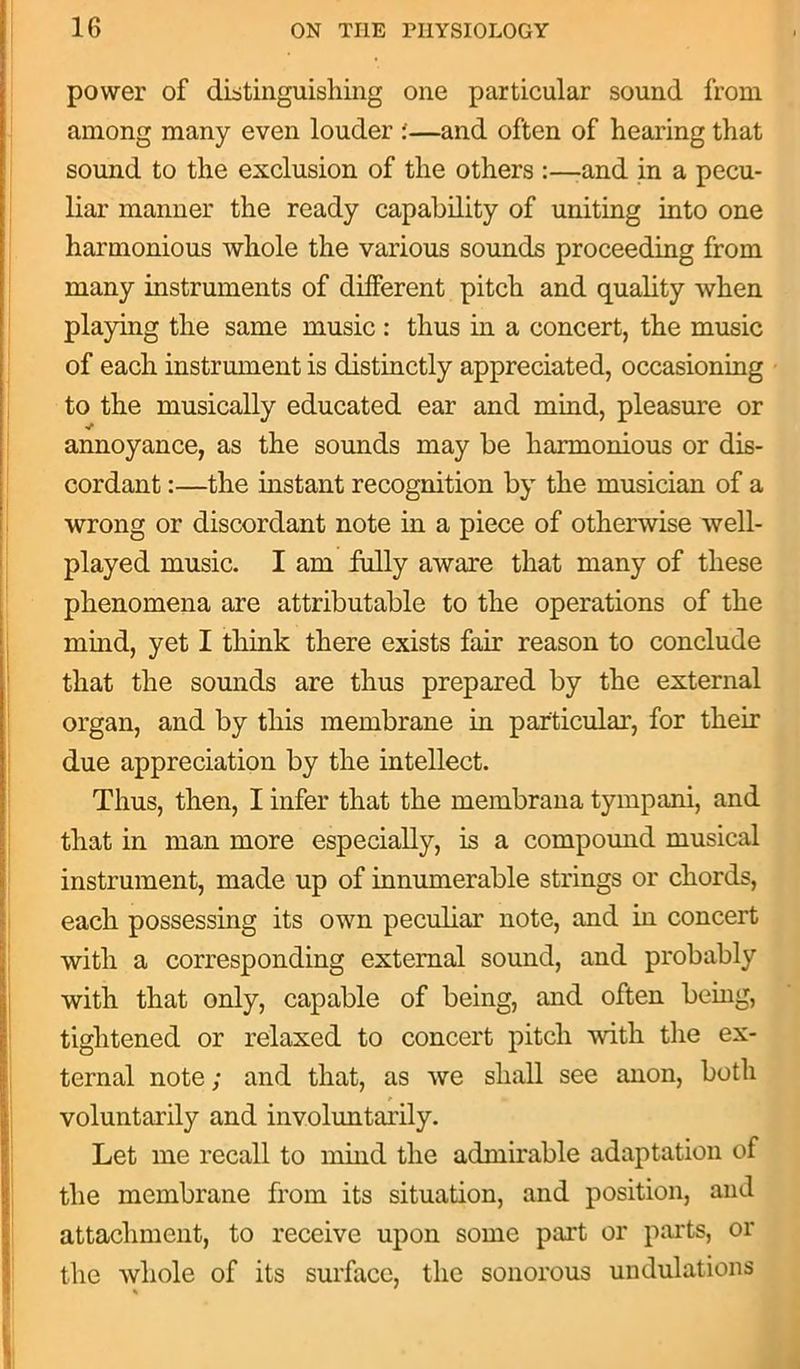 power of distinguishing one particular sound from among many even louder ;—and often of hearing that sound to the exclusion of the others :—and in a pecu- liar manner the ready capability of uniting into one harmonious whole the various sounds proceeding from many instruments of different pitch and quality when playing the same music : thus in a concert, the music of each instrument is distinctly appreciated, occasioning to the musically educated ear and mind, pleasure or annoyance, as the sounds may be harmonious or dis- cordant :—the instant recognition by the musician of a wrong or discordant note in a piece of otherwise well- played music. I am fully aware that many of these phenomena are attributable to the operations of the mind, yet I think there exists fair reason to conclude that the sounds are thus prepared by the external organ, and by this membrane in particular, for their due appreciation by the intellect. Thus, then, I infer that the membrana tympani, and that in man more especially, is a compound musical instrument, made up of innumerable strings or chords, each possessing its own peculiar note, and in concert with a corresponding external sound, and probably with that only, capable of being, and often being, tightened or relaxed to concert pitch with the ex- ternal note; and that, as we shall see anon, both voluntarily and involuntarily. Let me recall to mind the admirable adaptation of the membrane from its situation, and position, and attachment, to receive upon some part or parts, or the whole of its surface, the sonorous undulations *