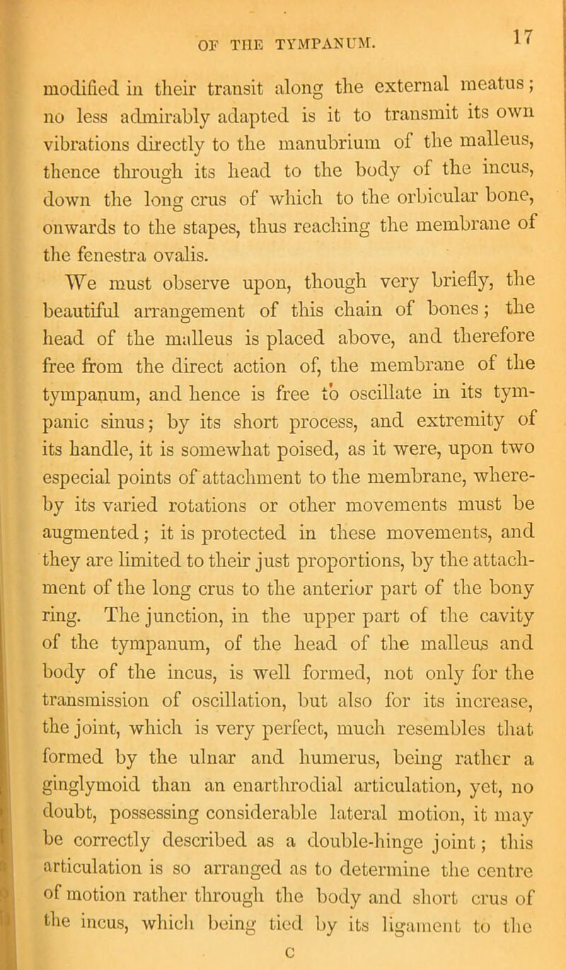modified in their transit along the external meatus; no less admirably adapted is it to transmit its own vibrations directly to the manubrium of the malleus, thence through its head to the body of the incus, down the loim crus of which to the orbicular bone, onwards to the stapes, thus reaching the membrane of the fenestra ovalis. We must observe upon, though very briefly, the beautiful arrangement of this chain of bones; the head of the malleus is placed above, and therefore free from the direct action of, the membrane of the tympanum, and hence is free to oscillate in its tym- panic sinus; by its short process, and extremity of its handle, it is somewhat poised, as it were, upon two especial points of attachment to the membrane, where- by its varied rotations or other movements must be augmented; it is protected in these movements, and they are limited to their just proportions, by the attach- ment of the long crus to the anterior part of the bony ring. The junction, in the upper part of the cavity of the tympanum, of the head of the malleus and body of the incus, is well formed, not only for the transmission of oscillation, but also for its increase, the joint, which is very perfect, much resembles that formed by the ulnar and humerus, being rather a ginglymoid than an enarthrodial articulation, yet, no doubt, possessing considerable lateral motion, it may be correctly described as a double-hinge joint; this articulation is so arranged as to determine the centre of motion rather through the body and short crus of the incus, which being tied by its ligament to the c