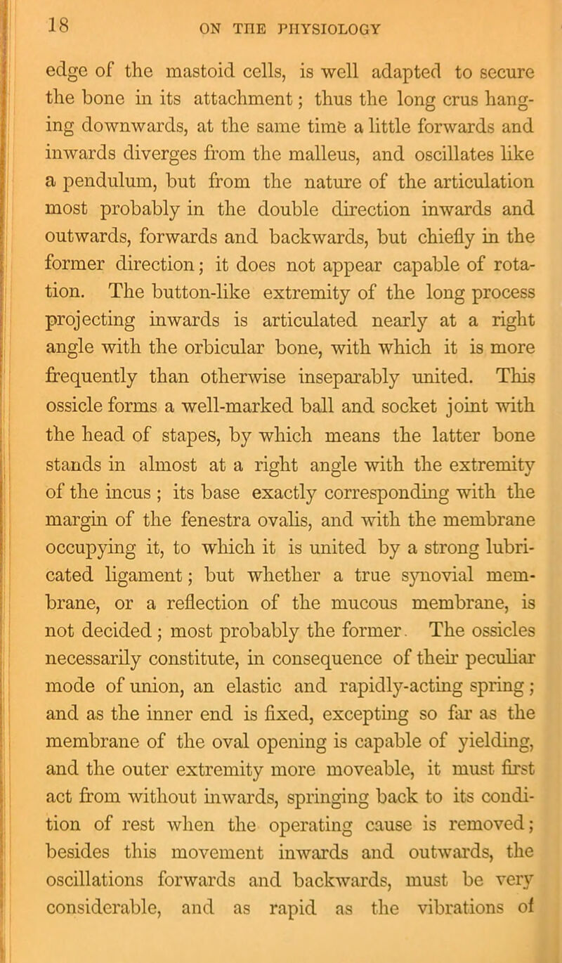 edge of the mastoid cells, is well adapted to secure the bone in its attachment; thus the long crus hang- ing downwards, at the same time a little forwards and inwards diverges from the malleus, and oscillates like a pendulum, but from the nature of the articulation most probably in the double direction inwards and outwards, forwards and backwards, but chiefly in the former direction; it does not appear capable of rota- tion. The button-like extremity of the long process projecting inwards is articulated nearly at a right angle with the orbicular bone, with which it is more frequently than otherwise inseparably united. This ossicle forms a well-marked ball and socket joint with the head of stapes, by which means the latter bone stands in almost at a right angle with the extremity of the incus ; its base exactly corresponding with the margin of the fenestra ovalis, and with the membrane occupying it, to which it is united by a strong lubri- cated ligament; but whether a true synovial mem- brane, or a reflection of the mucous membrane, is not decided ; most probably the former. The ossicles necessarily constitute, in consequence of their peculiar mode of union, an elastic and rapidly-acting spring; and as the inner end is fixed, excepting so far as the membrane of the oval opening is capable of yielding, and the outer extremity more moveable, it must first act from without inwards, springing back to its condi- tion of rest when the operating cause is removed; besides this movement inwards and outwards, the oscillations forwards and backwards, must be very considerable, and as rapid as the vibrations of