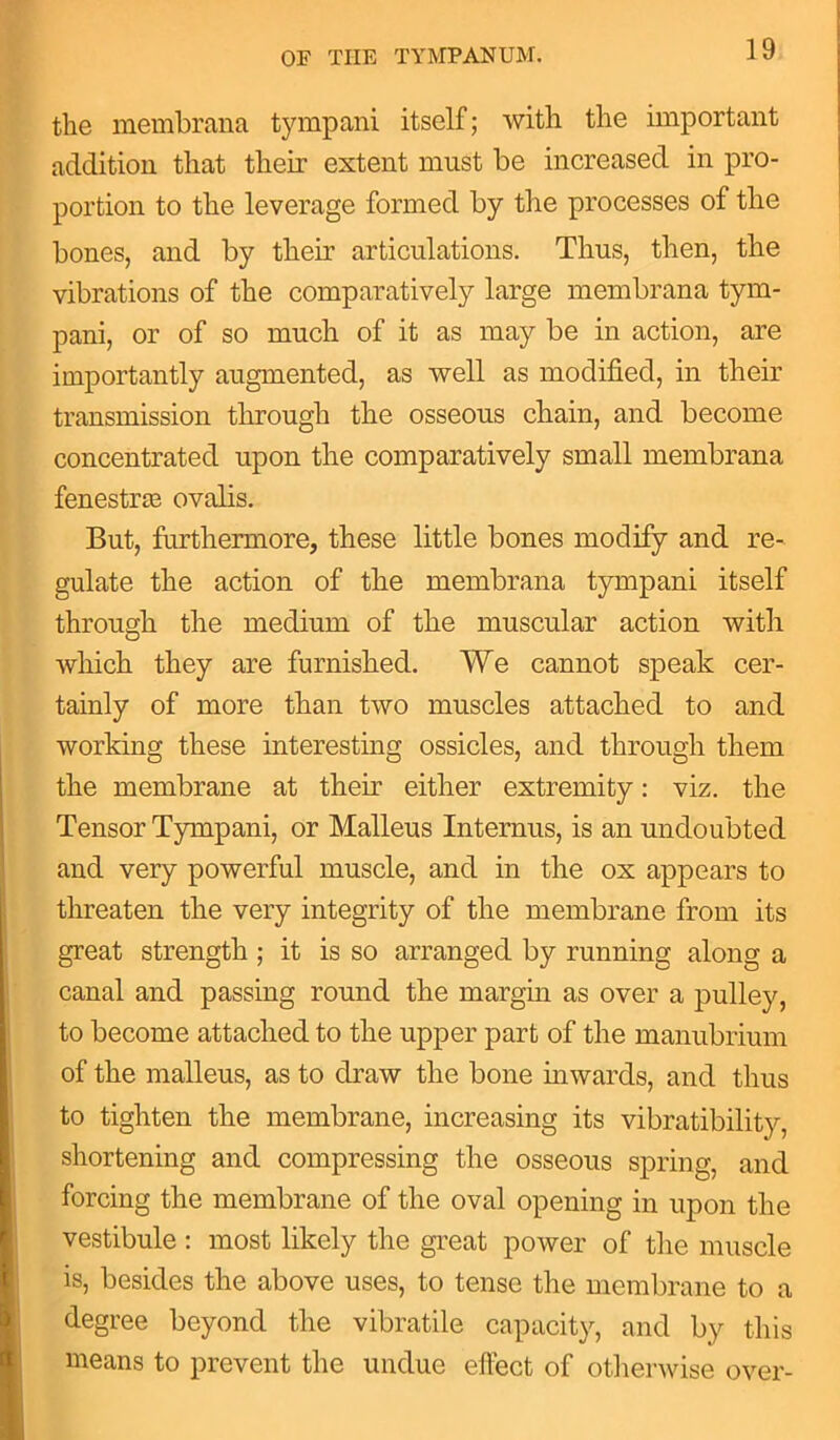the membrana tympani itself; with the important addition that their extent must be increased in pro- portion to the leverage formed by the processes of the bones, and by their articulations. Thus, then, the vibrations of the comparatively large membrana tym- pani, or of so much of it as may be in action, are importantly augmented, as well as modified, in them transmission through the osseous chain, and become concentrated upon the comparatively small membrana fenestras ovalis. But, furthermore, these little bones modify and re- gulate the action of the membrana tympani itself through the medium of the muscular action with which they are furnished. We cannot speak cer- tainly of more than two muscles attached to and working these interesting ossicles, and through them the membrane at them either extremity: viz. the Tensor Tympani, or Malleus Internus, is an undoubted and very powerful muscle, and in the ox appears to threaten the very integrity of the membrane from its great strength ; it is so arranged by running along a canal and passing round the margin as over a pulley, to become attached to the upper part of the manubrium of the malleus, as to draw the bone inwards, and thus to tighten the membrane, increasing its vibratibility, shortening and compressing the osseous spring, and forcing the membrane of the oval opening in upon the vestibule : most likely the great power of the muscle is, besides the above uses, to tense the membrane to a degree beyond the vibratile capacity, and by this means to prevent the undue effect of otherwise over-