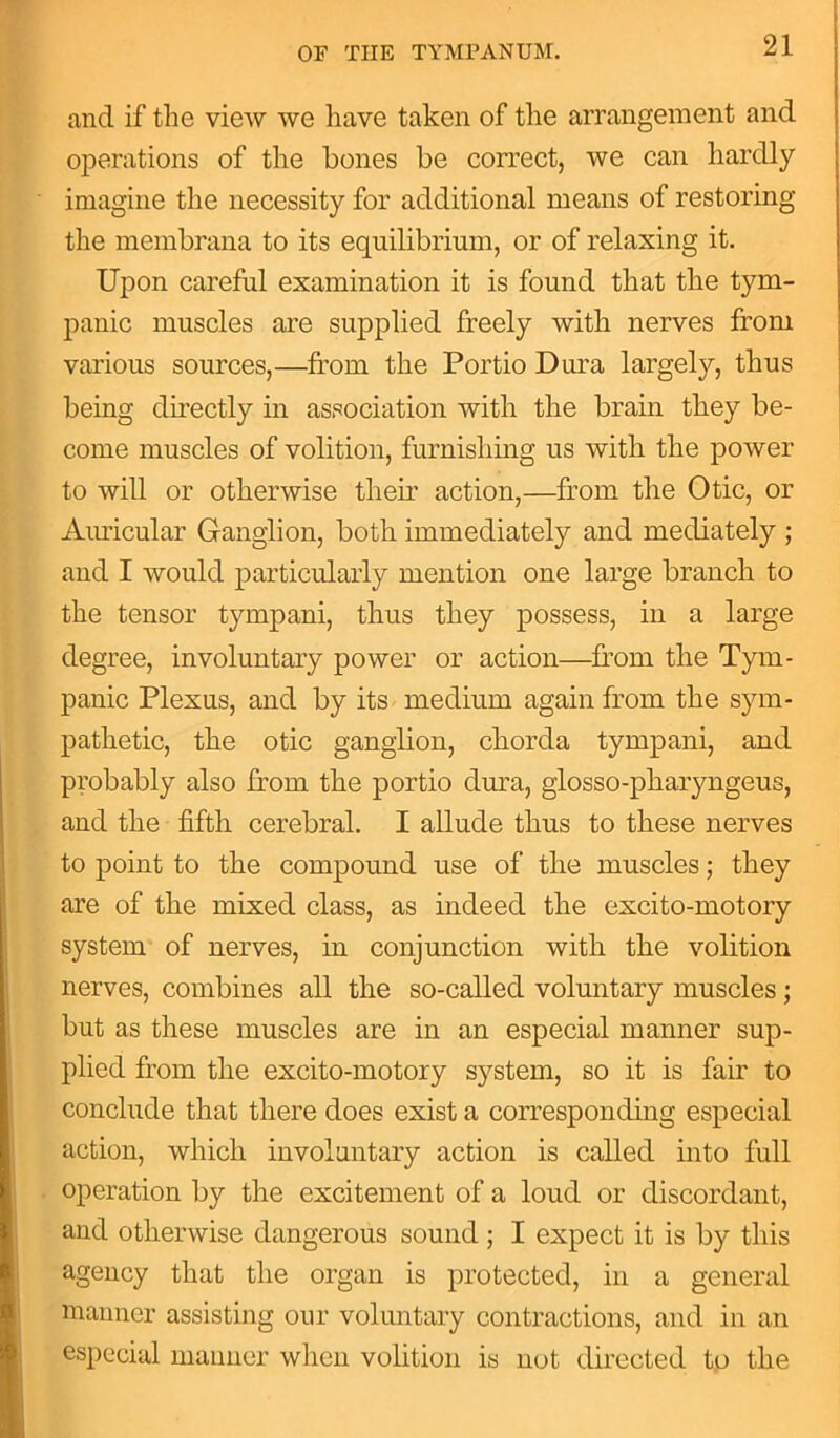and if the view we have taken of the arrangement and operations of the bones be correct, we can hardly imagine the necessity for additional means of restoring the membrana to its equilibrium, or of relaxing it. Upon careful examination it is found that the tym- panic muscles are supplied freely with nerves from various sources,—from the Portio Dura largely, thus being directly in association with the brain they be- come muscles of volition, furnishing us with the power to will or otherwise their action,—from the Otic, or Auricular Ganglion, both immediately and mediately ; and I would particularly mention one large branch to the tensor tympani, thus they possess, in a large degree, involuntary power or action—from the Tym- panic Plexus, and by its medium again from the sym- pathetic, the otic ganglion, chorda tympani, and probably also from the portio dura, glosso-pharyngeus, and the fifth cerebral. I allude thus to these nerves to point to the compound use of the muscles; they are of the mixed class, as indeed the excito-motory system of nerves, in conjunction with the volition nerves, combines all the so-called voluntary muscles; but as these muscles are in an especial manner sup- plied from the excito-motory system, so it is fair to conclude that there does exist a corresponding especial action, which involuntary action is called into full operation by the excitement of a loud or discordant, and otherwise dangerous sound ; I expect it is by this agency that the organ is protected, in a general manner assisting our voluntary contractions, and in an especial manner when volition is not directed to the