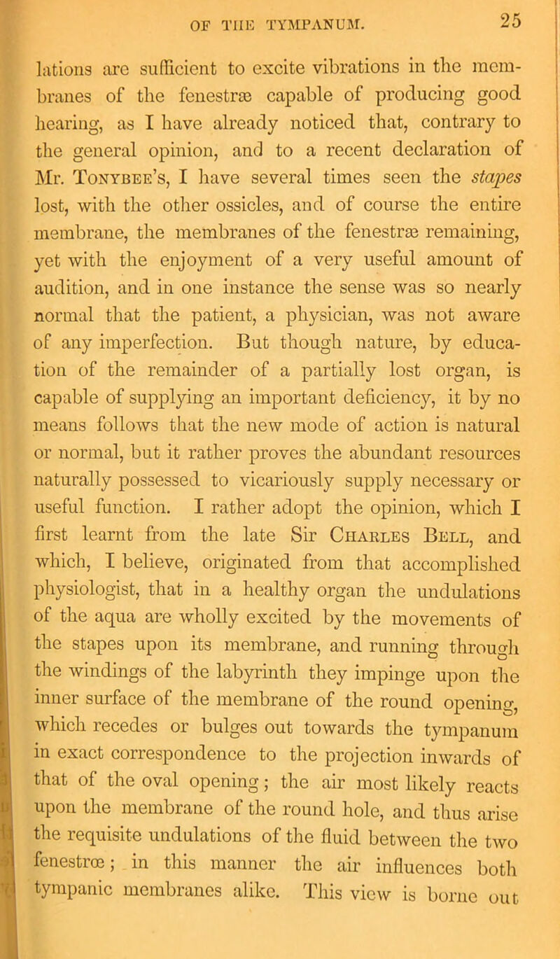 lations are sufficient to excite vibrations in the mem- branes of the fenestras capable of producing good hearing, as I have already noticed that, contrary to the general opinion, and to a recent declaration of Mr. Tonybee’s, I have several times seen the stapes lost, with the other ossicles, and of course the entire membrane, the membranes of the fenestras remaining, yet with the enjoyment of a very useful amount of audition, and in one instance the sense was so nearly normal that the patient, a physician, was not aware of any imperfection. But though nature, by educa- tion of the remainder of a partially lost organ, is capable of supplying an important deficiency, it by no means follows that the new mode of action is natural or normal, but it rather proves the abundant resources naturally possessed to vicariously supply necessary or useful function. I rather adopt the opinion, which I first learnt from the late Sir Charles Bell, and which, I believe, originated from that accomplished physiologist, that in a healthy organ the undulations of the aqua are wholly excited by the movements of the stapes upon its membrane, and running through the windings of the labyrinth they impinge upon the inner surface of the membrane of the round opening, which recedes or bulges out towards the tympanum in exact correspondence to the projection inwards of that of the oval opening; the air most likely reacts upon the membrane of the round hole, and thus arise the requisite undulations of the fluid between the two fenestroe; in this manner the air influences both tympanic membranes alike. This view is borne out