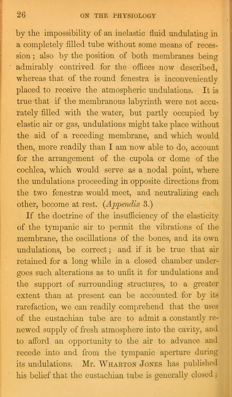 by the impossibility of an inelastic fluid undulating in a completely filled tube without some means of reces- sion ; also by the position of both membranes being admirably contrived for the offices now described, whereas that of the round fenestra is inconveniently placed to receive the atmospheric undulations. It is true that if the membranous labyrinth were not accu- rately filled with the water, but partly occupied by elastic air or gas, undulations might take place without the aid of a receding membrane, and which would then, more readily than I am now able to do, account for the arrangement of the cupola or dome of the cochlea, which would serve as a nodal point, where the undulations proceeding in opposite directions from the two fenestras would meet, and neutralizing each other, become at rest. (Appendix 3.) If the doctrine of the insufficiency of the elasticity of the tympanic air to permit the vibrations of the membrane, the oscillations of the bones, and its own undulations, be correct; and if it be true that air retained for a long while in a closed chamber under- goes such alterations as to unfit it for undulations and the support of surrounding structures, to a greater extent than at present can be accounted for by its rarefaction, we can readily comprehend that the uses of the eustachian tube arc to admit a constantly re- newed supply of fresh atmosphere into the cavity, and to afford an opportunity to the air to advance and recede into and from the tympanic aperture during its undulations. Mr. Wharton Jones has published his belief that the eustachian tube is generally closed;