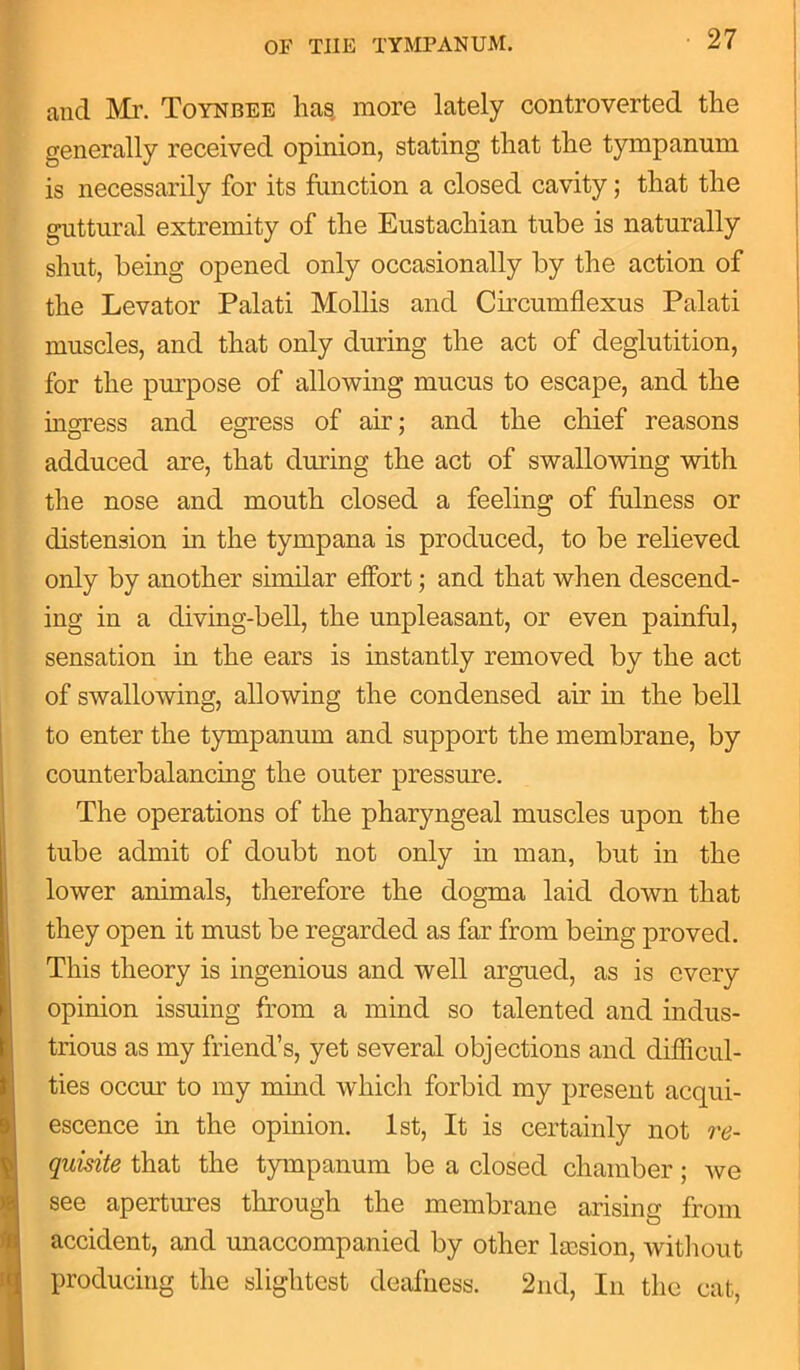 and Mr. Toynbee has more lately controverted the generally received opinion, stating that the tympanum is necessarily for its function a closed cavity; that the guttural extremity of the Eustachian tube is naturally shut, being opened only occasionally by the action of the Levator Palati Mollis and Circumflexus Palati muscles, and that only during the act of deglutition, for the purpose of allowing mucus to escape, and the ingress and egress of air; and the chief reasons adduced are, that during the act of swallowing with the nose and mouth closed a feeling of fulness or distension in the tympana is produced, to be relieved only by another similar effort; and that when descend- ing in a diving-bell, the unpleasant, or even painful, sensation in the ears is instantly removed by the act of swallowing, allowing the condensed air in the bell to enter the tympanum and support the membrane, by counterbalancing the outer pressure. The operations of the pharyngeal muscles upon the tube admit of doubt not only in man, but in the lower animals, therefore the dogma laid down that they open it must be regarded as far from being proved. This theory is ingenious and well argued, as is every opinion issuing from a mind so talented and indus- trious as my friend’s, yet several objections and difficul- ties occur to my mind which forbid my present acqui- escence in the opinion. 1st, It is certainly not re- quisite that the tympanum be a closed chamber; we see apertures through the membrane arising from accident, and unaccompanied by other ltcsion, without producing the slightest deafness. 2nd, In the cat,