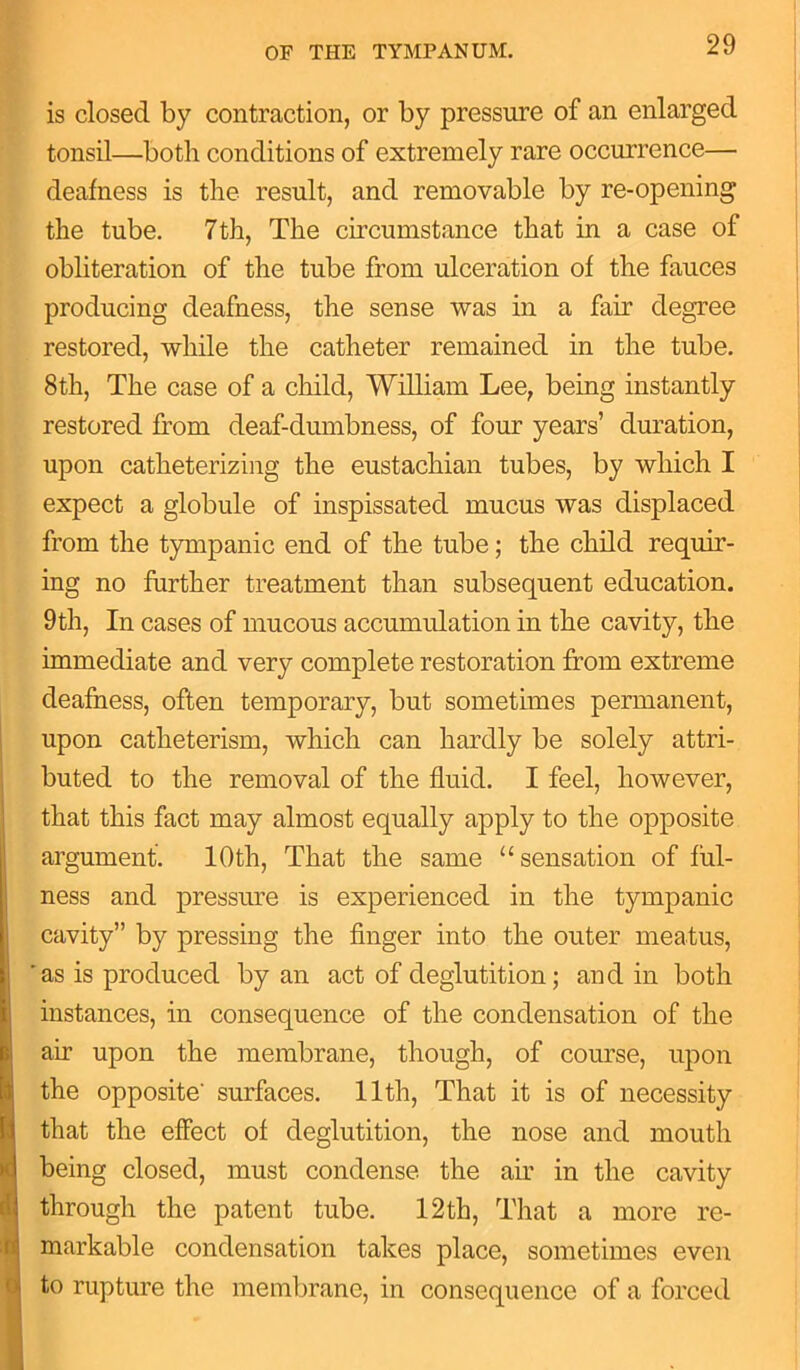 is closed by contraction, or by pressure of an enlarged tonsil—both conditions of extremely rare occurrence— deafness is the result, and removable by re-opening the tube. 7th, The circumstance that in a case of obliteration of the tube from ulceration of the fauces producing deafness, the sense was in a fair degree restored, while the catheter remained in the tube. 8th, The case of a child, William Lee, being instantly restored from deaf-dumbness, of four years’ duration, upon catheterizing the eustachian tubes, by which I expect a globule of inspissated mucus was displaced from the tympanic end of the tube; the child requir- ing no further treatment than subsequent education. 9th, In cases of mucous accumulation in the cavity, the immediate and very complete restoration from extreme deafness, often temporary, but sometimes permanent, upon catlieterism, which can hardly be solely attri- buted to the removal of the fluid. I feel, however, that this fact may almost equally apply to the opposite I argument. 10th, That the same “sensation of ful- ness and pressure is experienced in the tympanic cavity” by pressing the finger into the outer meatus, * as is produced by an act of deglutition; and in both instances, in consequence of the condensation of the air upon the membrane, though, of course, upon the opposite' surfaces. 11th, That it is of necessity that the effect of deglutition, the nose and mouth being closed, must condense the air in the cavity through the patent tube. 12th, That a more re- 1 markable condensation takes place, sometimes even to rupture the membrane, in consequence of a forced