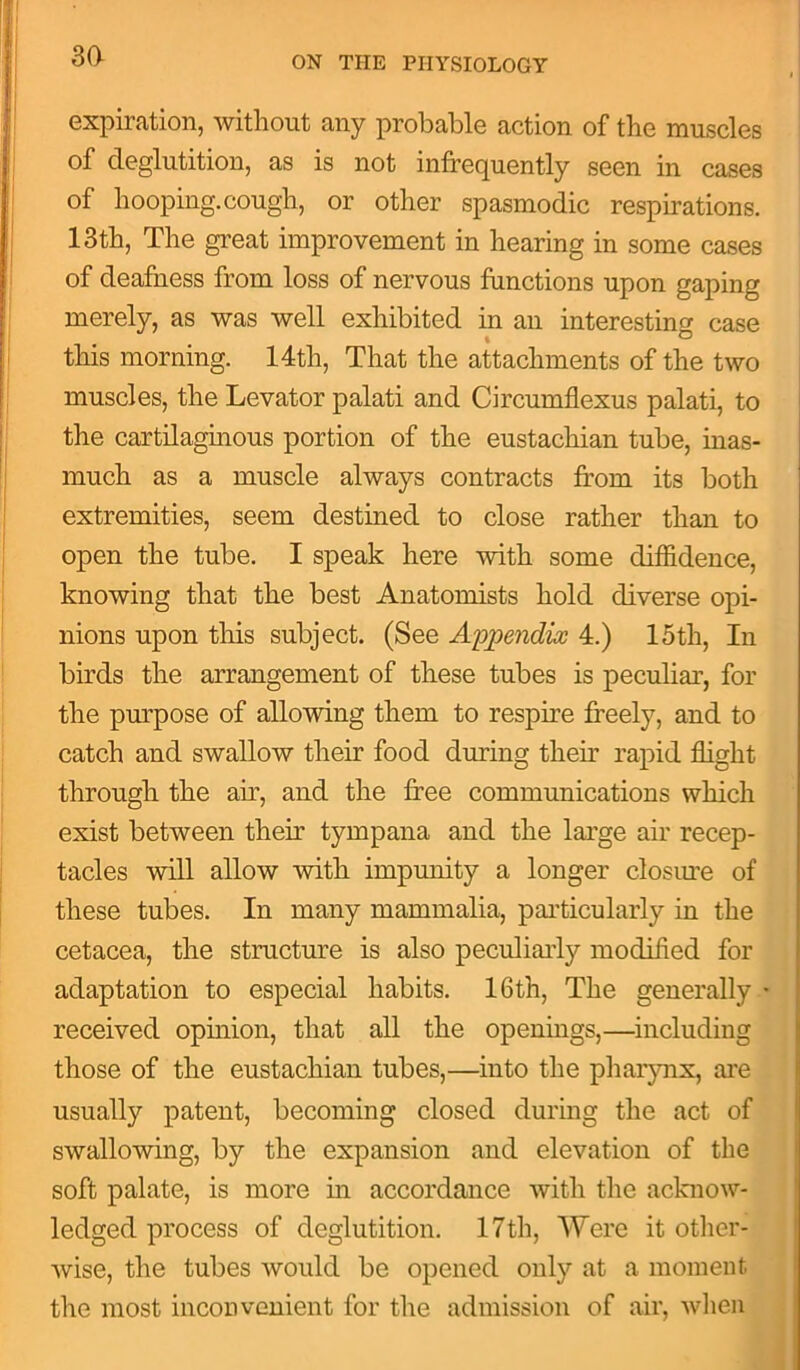 3a expiration, without any probable action of the muscles of deglutition, as is not infrequently seen in cases of hooping.cough, or other spasmodic respirations. 13th, The great improvement in hearing in some cases of deafness from loss of nervous functions upon gaping merely, as was well exhibited in an interesting case this morning. 14th, That the attachments of the two muscles, the Levator palati and Circumflexus palati, to the cartilaginous portion of the eustachian tube, inas- much as a muscle always contracts from its both extremities, seem destined to close rather than to open the tube. I speak here with some diffidence, knowing that the best Anatomists hold diverse opi- nions upon this subject. (See Appendix 4.) 15tli, In birds the arrangement of these tubes is peculiar, for the purpose of allowing them to respire freely, and to catch and swallow their food during then’ rapid flight through the air, and the free communications which exist between their tympana and the large air recep- tacles will allow with impunity a longer closure of these tubes. In many mammalia, particularly in the cetacea, the structure is also peculiarly modified for adaptation to especial habits. 16th, The generally • received opinion, that all the openings,—including those of the eustachian tubes,—into the pharynx, are usually patent, becoming closed during the act of swallowing, by the expansion and elevation of the soft palate, is more in accordance with the acknow- ledged process of deglutition. 17th, Were it other- wise, the tubes would be opened only at a moment the most inconvenient for the admission of air, when