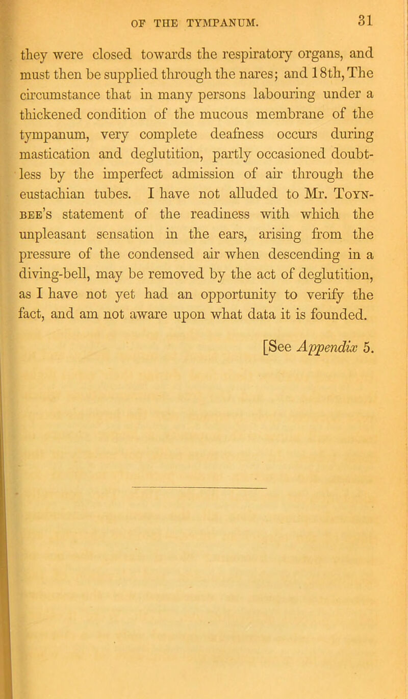 they were closed towards the respiratory organs, and must then be supplied through the nares; and 18th, The circumstance that in many persons labouring under a thickened condition of the mucous membrane of the tympanum, very complete deafness occurs during mastication and deglutition, partly occasioned doubt- less by the imperfect admission of air through the eustachian tubes. I have not alluded to Mr. Toyn- bee’s statement of the readiness with which the unpleasant sensation in the ears, arising from the pressure of the condensed air when descending in a diving-bell, may be removed by the act of deglutition, as I have not yet had an opportunity to verify the fact, and am not aware upon what data it is founded. [See Appendix 5.