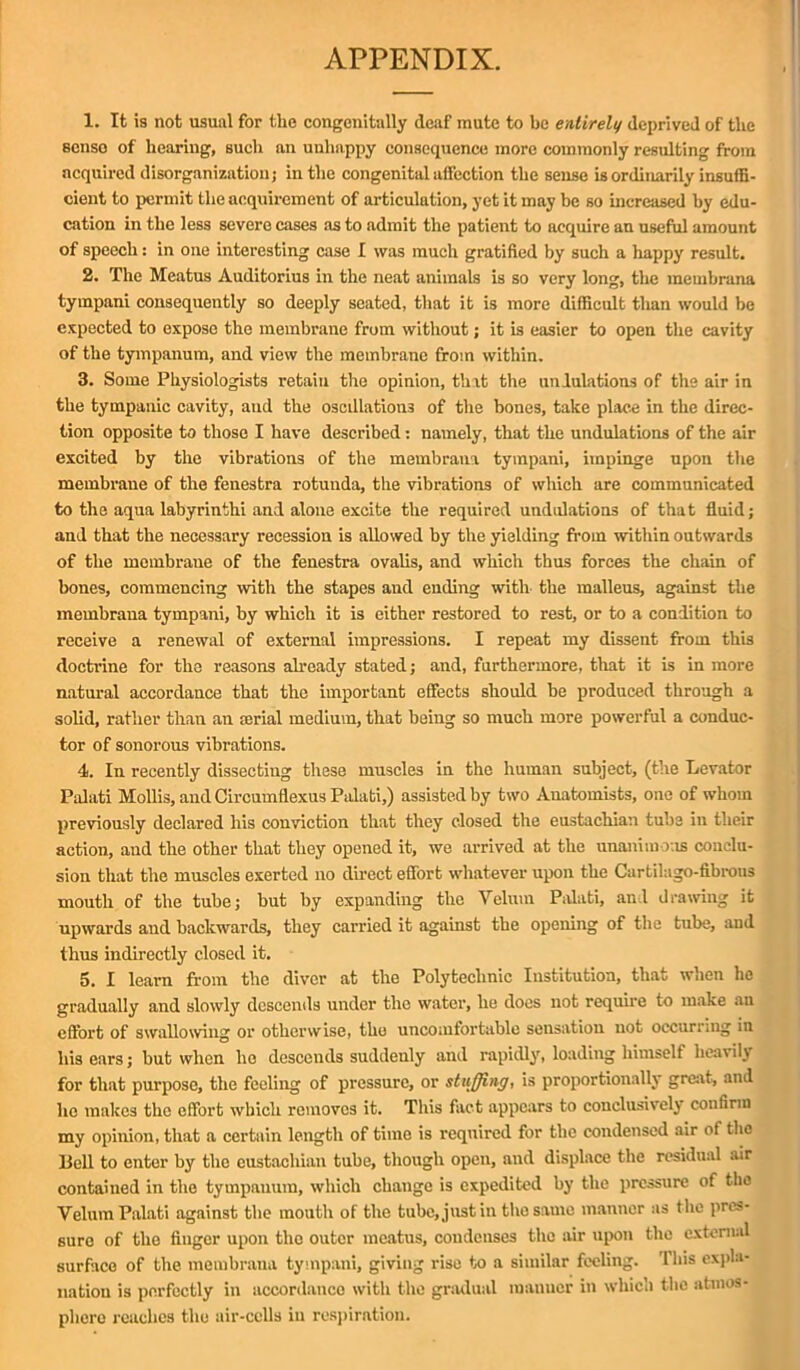 1. It is not usual for the congenitally deaf mute to be entirely deprived of the senso of hearing, such an unhappy consequence more commonly resulting from acquired disorganization; in the congenital affection the sense is ordinarily insuffi- cient to permit the acquirement of articulation, yet it may be so increased by edu- cation in the less severe cases as to admit the patient to acquire an useful amount of speech: in one interesting case I was much gratified by such a happy result. 2. The Meatus Auditorius in the neat animals is so very long, the meinbrana tympani consequently so deeply seated, that it is more difficult tlian would be expected to expose the membrane from without; it is easier to open the cavity of the tympanum, and view the membrane from within. 3. Some Physiologists retain the opinion, that the undulations of the air in the tympanic cavity, aud the oscillations of the bones, take place in the direc- tion opposite to those I have described: namely, that the undulations of the air excited by the vibrations of the meinbrana tympani, impinge upon the membrane of the fenestra rotunda, the vibrations of which are communicated to the aqua labyrinth! and alone excite the required undulations of that fluid; and that the necessary recession is allowed by the yielding from within outwards of the membrane of the fenestra ovalis, and which thus forces the chain of bones, commencing with the stapes and ending with the malleus, against the membrana tympani, by which it is either restored to rest, or to a condition to receive a renewal of external impressions. I repeat my dissent from this doctrine for the reasons already stated; and, furthermore, that it is in more natural accordance that the important effects should be produced through a solid, rather than an serial medium, that being so much more powerful a conduc- tor of sonorous vibrations. 4. In recently dissecting these muscles in the human subject, (the Levator Palati Mollis, and Circumflexus Palati,) assisted by two Anatomists, one of whom previously declared his conviction that they closed the eustachian tube in their action, and the other that they opened it, we arrived at the unanimous conclu- sion that the muscles exerted no direct effort whatever upon the Cartilago-fibrous mouth of the tube; but by expanding the Velum Palati, and drawing it upwards and backwards, they carried it against the opening of the tube, aud thus indirectly closed it. 5. I learn from the diver at the Polytechnic Institution, that when he gradually and slowly descends under the water, he docs not require to make an effort of swallowing or otherwise, the uncomfortable sensation not occurring in his ears; but when he descends suddenly and rapidly, loading himself heavily for that purpose, the feeling of pressure, or stuffing, is proportionally great, and ho makes the effort which removes it. This fact appears to conclusively confirm my opinion, that a certain length of time is required for the condensed air of the llell to enter by the eustachian tube, though open, and displace the residual air contained in the tympanum, which change is expedited by the pressure of the Velum Palati against the mouth of the tube, just in the same manner as the pres- sure of the finger upon the outer meatus, condenses the air upon the external surface of the membrana tympani, giving rise to a similar feeling. This expla- nation is perfectly in accordance with the gradual raauuer in which the atmos- phere reaches the air-cells in respiration.