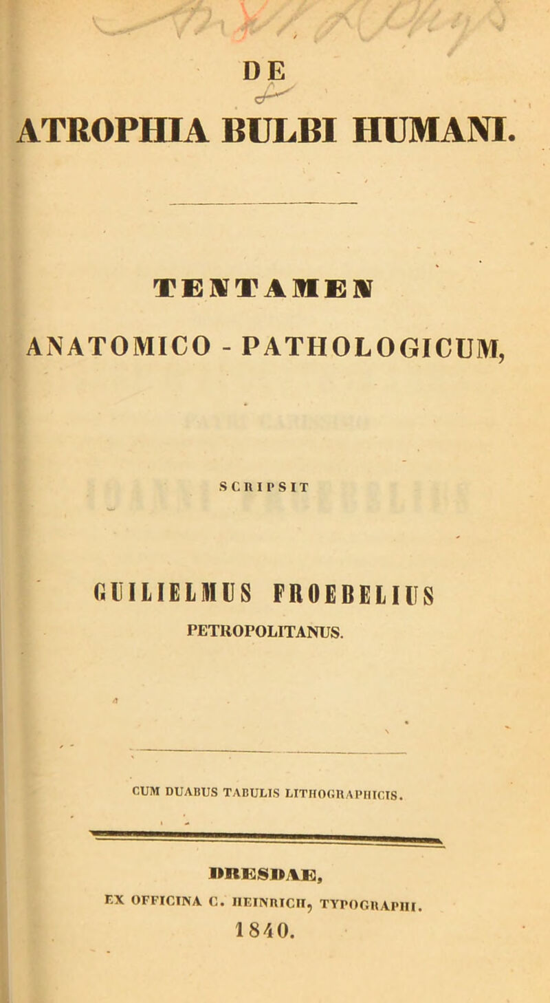 ATROPHIA BULBI HUMANI TEUTAMEM ANATOMICO - PATHOLOGICUM, SCRIPSIT CBILIELMUS FROEBELIUS PETROPOLITANUS. CUM DUABUS TABULIS LITHOGRAPHICIS. mtESIIVE, r.X OFFICINA C. IIEINRICn, TYPOGRAPIII. 1840.