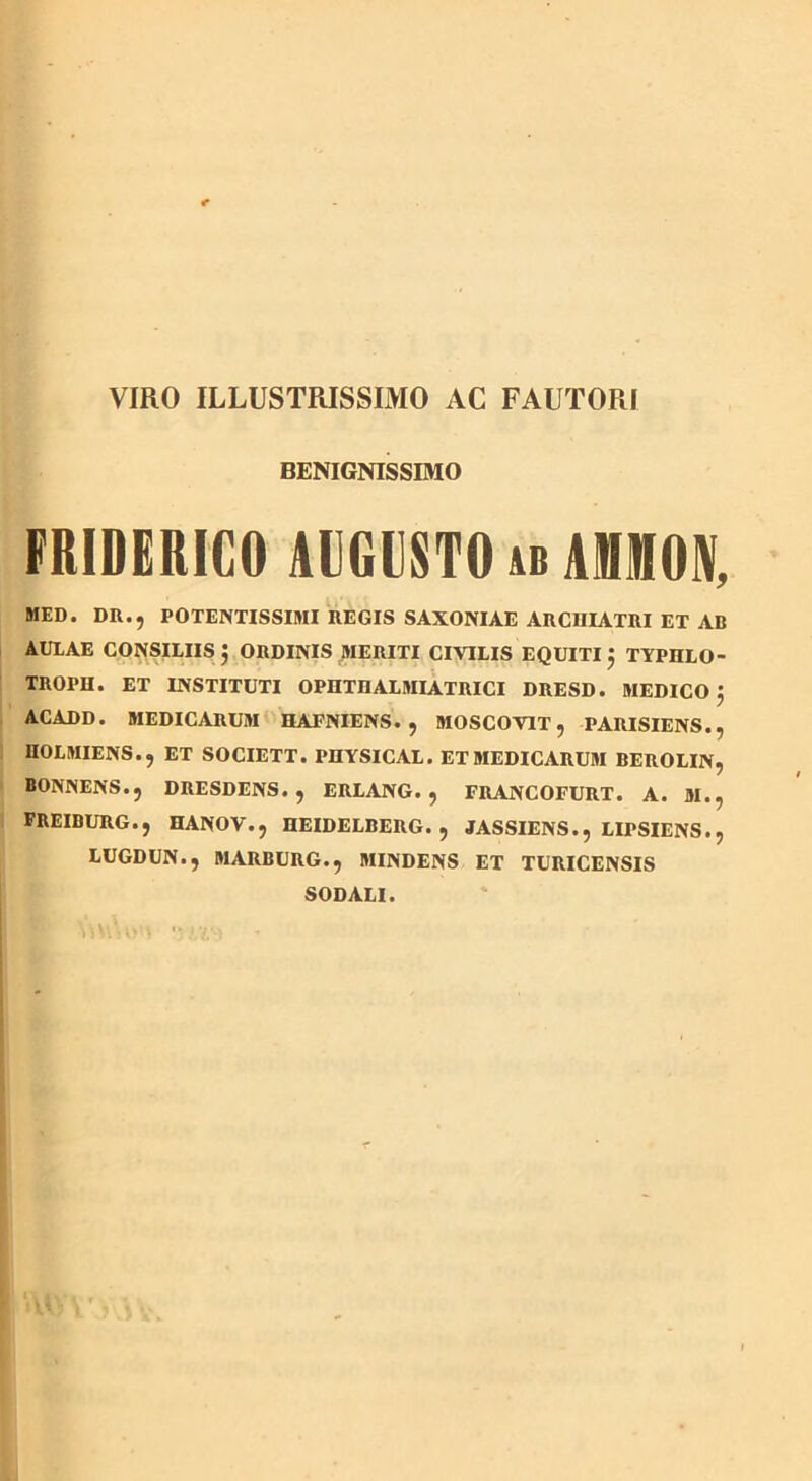 VIRO ILLUSTRISSIMO AC FAUTORI BENIGNISSIMO FRIDERICO AUGUSTO ab AMON, MED. DR., POTENTISSIMI REGIS SAXONIAE ARCHIATRI ET AB AUIAE CONSILIIS 5 ORDINIS MERITI CIVILIS EQUITI j TYPHLO- TROPH. ET INSTITUTI OPHTnALMIATRICI DRESD. MEDICO } ACADD. MEDICARUM HAFNIENS. , MOSCOV1T, PARISIENS., HOLMIENS., ET SOCIETT. PHYSICAL. ET MEDICARUM BEROLIN, BONNENS.j DRESDENS. , ERLANG. , FRANCOFURT. A. M.? FREIBURG.j HANOV.j HEIDELBERG., JASSIENS.j LIPSIENS.j LUGDUN.J MARBURG.5 MINDENS ET TURICENSIS SODALI.