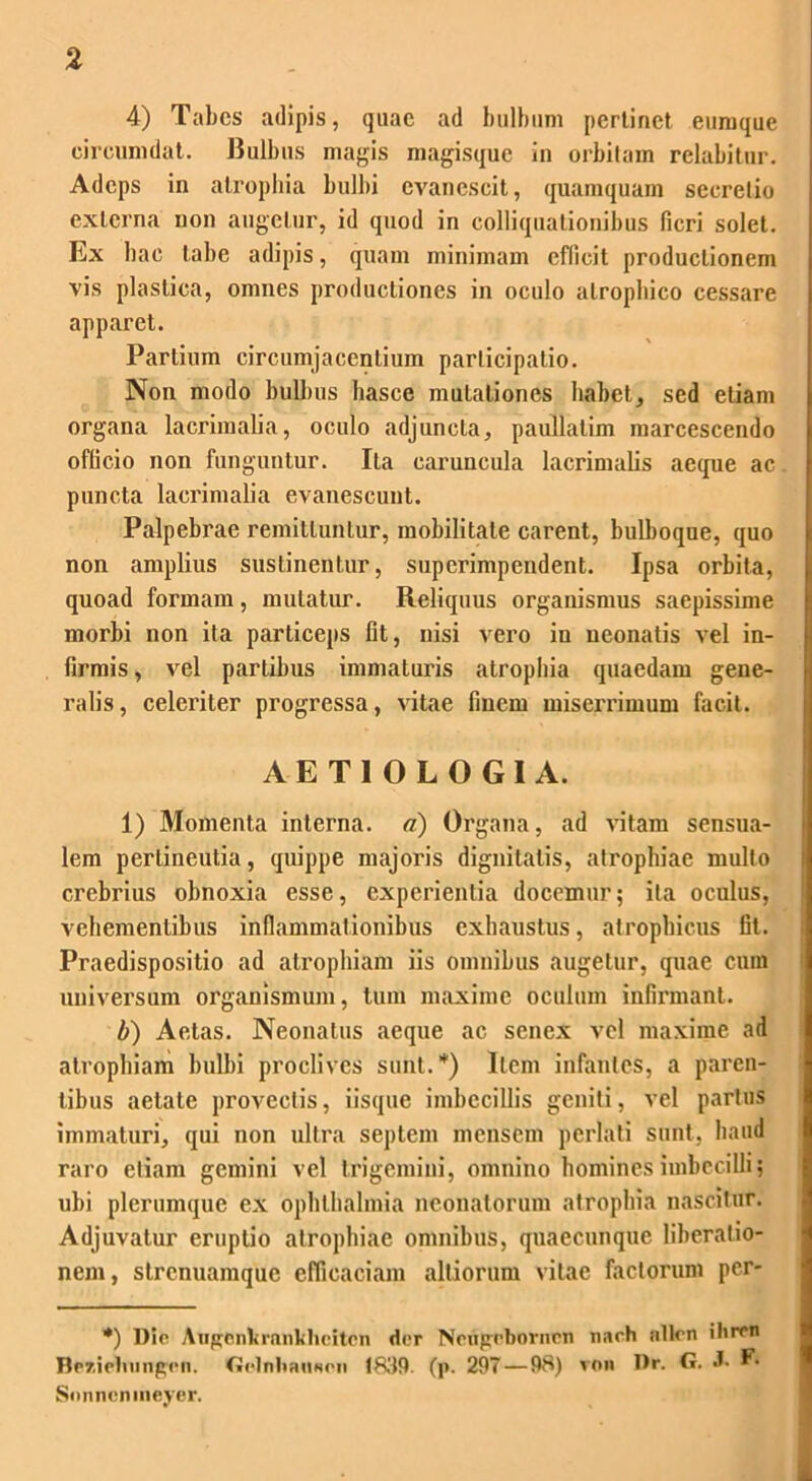 4) Tabes adipis, quae ad bulbum pertinet euraque circumdat. Bulbus magis magisque in orbitam relabitur. Adeps in atrophia bulbi evanescit, quamquam secretio externa non augetur, id quod in colliquationibus fieri solet. Ex hae tabe adipis, quam minimam efficit productionem vis plastica, omnes productiones in oculo atrophico cessare apparet. Partium circumjacentium participatio. Non modo bulbus hasce mutationes habet, sed etiam organa lacrimalia, oculo adjuncta, paullatim marcescendo officio non funguntur. Ita caruncula lacrimalis aeque ac puncta lacrimalia evanescunt. Palpebrae remittuntur, mobilitate carent, bulboque, quo non amplius sustinentur, superimpendent. Ipsa orbita, quoad formam, mutatur. Reliquus organismus saepissime morbi non ita particeps fit, nisi vero in neonatis vel in- firmis, vel partibus immaturis atrophia quaedam gene- ralis, celeriter progressa, vitae finem miserrimum facit. AETIOLOGIA. 1) Momenta interna, a) Organa, ad vitam sensua- lem pertineutia, quippe majoris dignitatis, atrophiae mullo crebrius obnoxia esse, experientia docemur; ita oculus, vehementibus inflammationibus exhaustus, atrophicus fit. Praedispositio ad atrophiam iis omnibus augetur, quae cum universum organismum, tum maxime oculum infirmant. b) Aetas. Neonatus aeque ac senex vel maxime ad atrophiam bulbi proclives sunt.*) Item infantes, a paren- tibus aetate provectis, iisque imbecillis geniti, vel partus immaturi, qui non ultra septem mensem perlati sunt, haud raro etiam gemini vel trigemini, omnino homines imbecilli; ubi plerumque ex Ophthalmia neonatorum atrophia nascitur. Adjuvatur eruptio atrophiae omnibus, quaecunque liberatio- nem, strenuamque efficaciam alliorum vitae factorum per- *) l)ic AugCnkrankheitcn dor Nodgcborircn nach nllon ihren Bp7,ielningcn. GolnliaiiNcii 1839. (p. 297 — 98) von Dr. G. J- F. Sonncnmeyer.