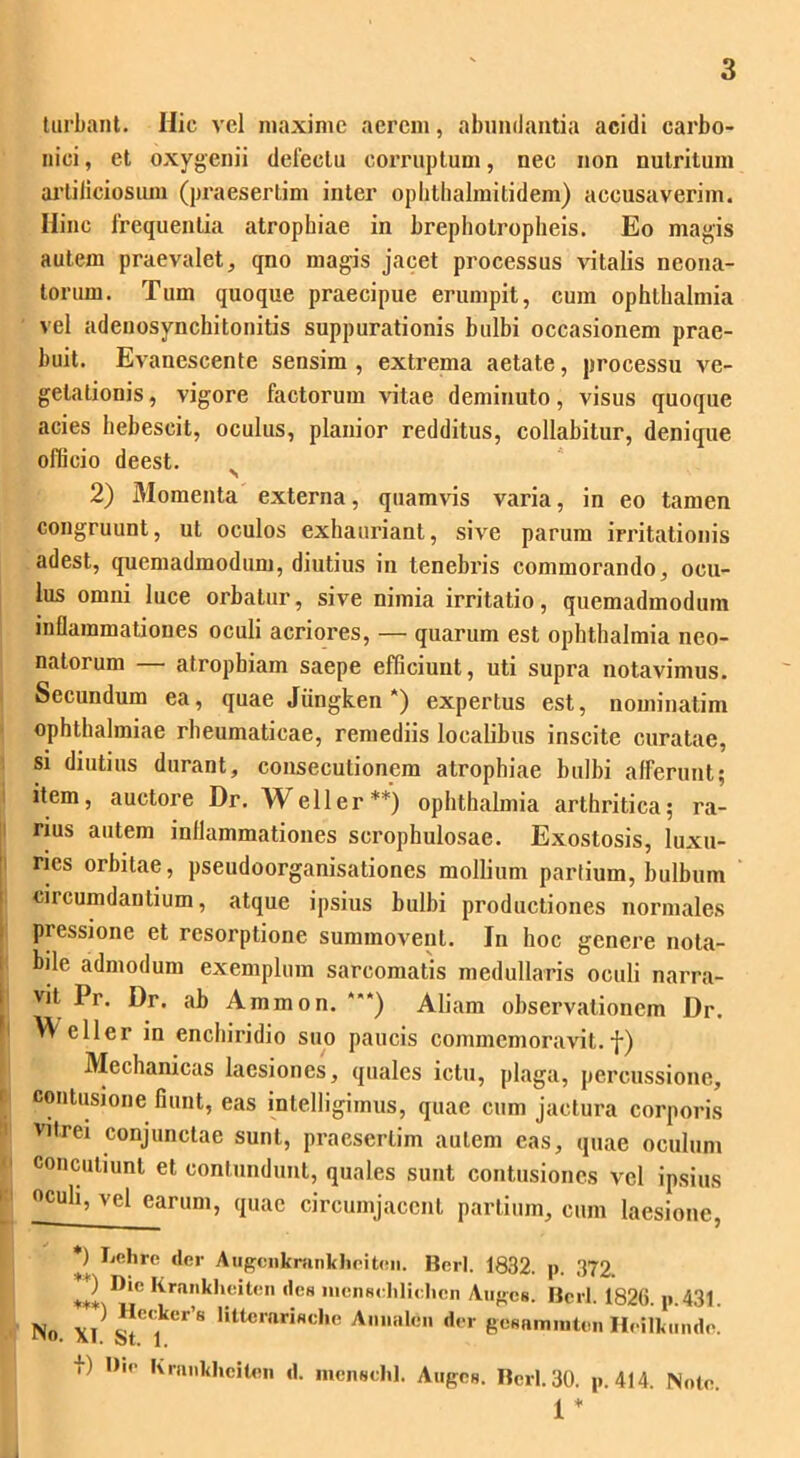 turbant. Hic vel maxime aerem, abundantia acidi carbo- nioi, et oxygenii delectu corruptum, nec non nutritum arliiiciosum (praesertim inter ophthalmitidem) accusaverim. Hinc frequentia atrophiae in brephotropheis. Eo magis autem praevalet, qno magis jacet processus vitalis neona- torum. Tum quoque praecipue erumpit, cum Ophthalmia vel adenosynchitonitis suppurationis bulbi occasionem prae- buit. Evanescente sensim , extrema aetate, processu ve- getationis, vigore factorum vitae deminuto, visus quoque acies hebescit, oculus, planior redditus, collabitur, denique officio deest. 2) Momenta externa, quamvis varia, in eo tamen congruunt, ut oculos exhauriant, sive parum irritationis adest, quemadmodum, diutius in tenebris commorando, ocu- lus omni luce orbatur, sive nimia irritatio, quemadmodum inflammationes oculi acriores, — quarum est Ophthalmia neo- natorum — atrophiam saepe efficiunt, uti supra notavimus. Secundum ea, quae Jiingken *) expertus est, nominatim Ophthalmiae rheumaticae, remediis localibus inscite curatae, si diutius durant, consecutionem atrophiae bulbi afferunt; item, auctore Dr. Weller**) Ophthalmia arthritica; ra- rius autem inflammationes scrophulosae. Exostosis, luxu- ries orbitae, pseudoorganisationes mollium partium, bulbum ciicumdautium, atque ipsius bulbi productiones normales piessione et resorptione summovent. In hoc genere nota- bile admodum exemplum sarcomatis medullaris oculi narra- vit Pr. Dr. ab Ammon. ***) Aliam observationem Dr. eller in enchiridio suo paucis commemoravit.f) Mechanicas laesiones, quales ictu, plaga, percussione, contusione fiunt, eas intelligimus, quae cum jactura corporis vitrei conjunctae sunt, praesertim autem eas, quae oculum concutiunt et contundunt, quales sunt contusiones vel ipsius oculi, vel earum, quae circumjacent partium, cum laesione, *) Lehre der Augcnkninkheite». Berl. 1832. p. 372. 2 n'C Krn,Al»eiten des liicnselilidicn Auges. Berl. 1826. p.431. No. xi^T’8 littC,’ariNche Anle d<‘r gesnmmten Heilkiinde. f) l>io Kimikhciten d. menschl. Auges. Berl. 30. p. 414. Note. 1 * 1