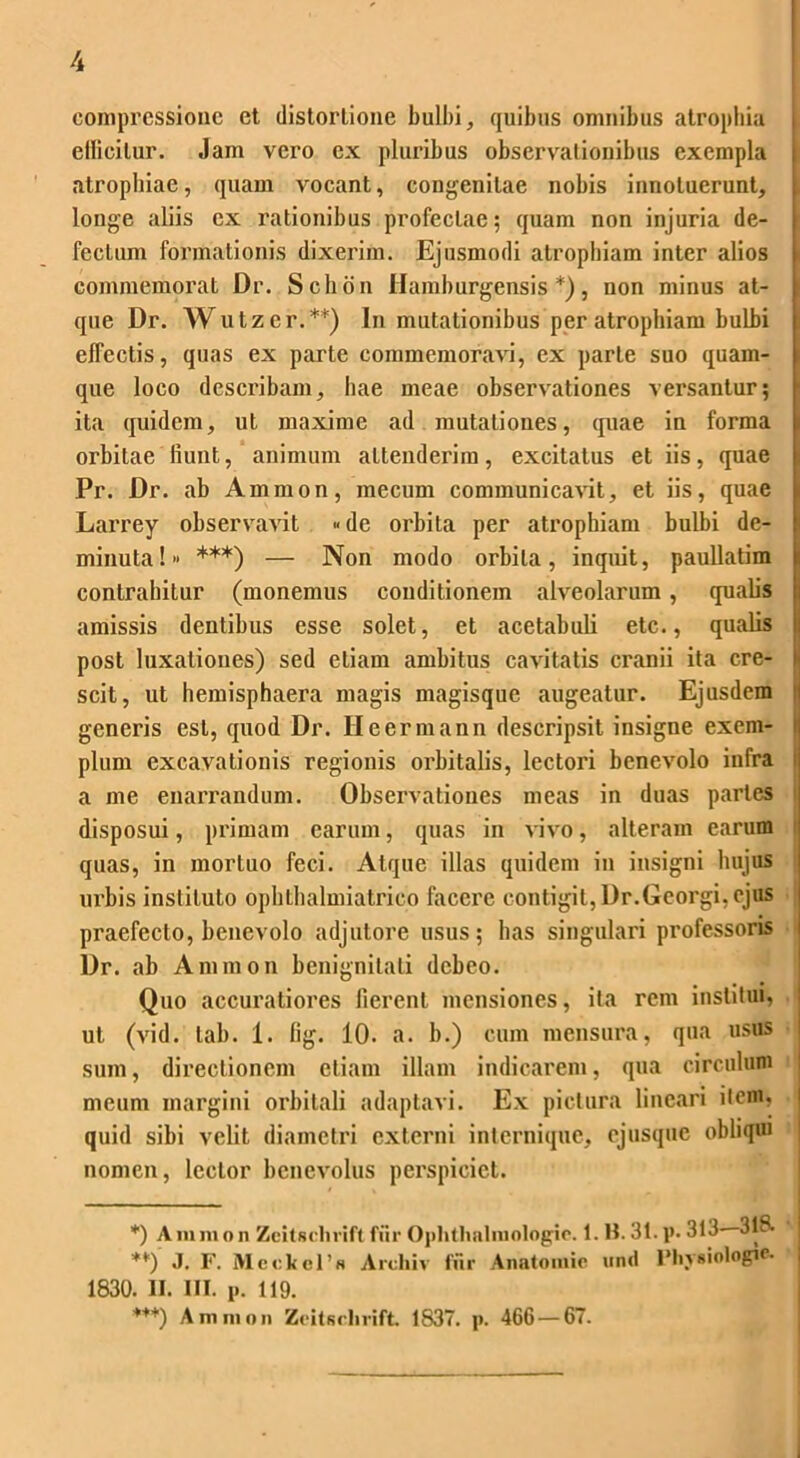 compressione et distortione bulbi, quibus omnibus atrophia ellicilur. Jam vero ex pluribus observationibus exempla atrophiae, quam vocant, congenitae nobis innotuerunt, longe aliis ex rationibus profectae; quam non injuria de- fectum formationis dixerim. Ejusmodi atrophiam inter alios commemorat Dr. Sclion Hamburgensis *), non minus at- que Dr. Wutzer.**) In mutationibus per atrophiam bulbi effectis, quas ex parte commemoravi, ex parte suo quam- que loco describam, hae meae observationes versantur; ita quidem, ut maxime ad mutationes, quae in forma orbitae fiunt, animum attenderim, excitatus et iis, quae Pr. Dr. ab Amnion, mecum communicavit, et iis, quae Larrey observavit «de orbita per atrophiam bulbi de- minuta! ***) — Non modo orbita, inquit, paullatim contrahitur (monemus conditionem alveolarum , qualis amissis dentibus esse solet, et acetabuli etc., qualis post luxationes) sed etiam ambitus cavitatis cranii ita cre- scit, ut hemisphaera magis magisque augeatur. Ejusdem generis est, quod Dr. Heermann descripsit insigne exem- I pium excavationis regionis orbitalis, lectori benevolo infra i a me enarrandum. Observationes meas in duas paries disposui, primam carum, quas in vivo, alteram carum quas, in mortuo feci. Atque illas quidem in insigni hujus urbis instituto ophthaliniatrico facere contigit, Dr.Georgi, ejus praefecto, benevolo adjutore usus; has singulari professoris Dr. ab Amnion benignitati debeo. Quo accuratiores fierent mensiones, ita rem institui, ut (vid. tab. 1. lig. 10. a. b.) cum mensura, qua usus sum, directionem etiam illam indicarem, qua circulum : meum margini orbitali adaptavi. Ex pictura lineari item, i quid sibi velit diametri externi internique, ejusque obliqui nomen, lector benevolus perspiciet. *) A m m o n Zcitsehvift fur Ophtlialmologie. 1. B. 31. p. 343- 318. **) J. F. Mcckcl’s Archiv fiir Anatomie untl IMiysiologie- 1830. II. III. p. 119. *++) Amnion Zeitsclivift. 1837. p. 466 — 67.