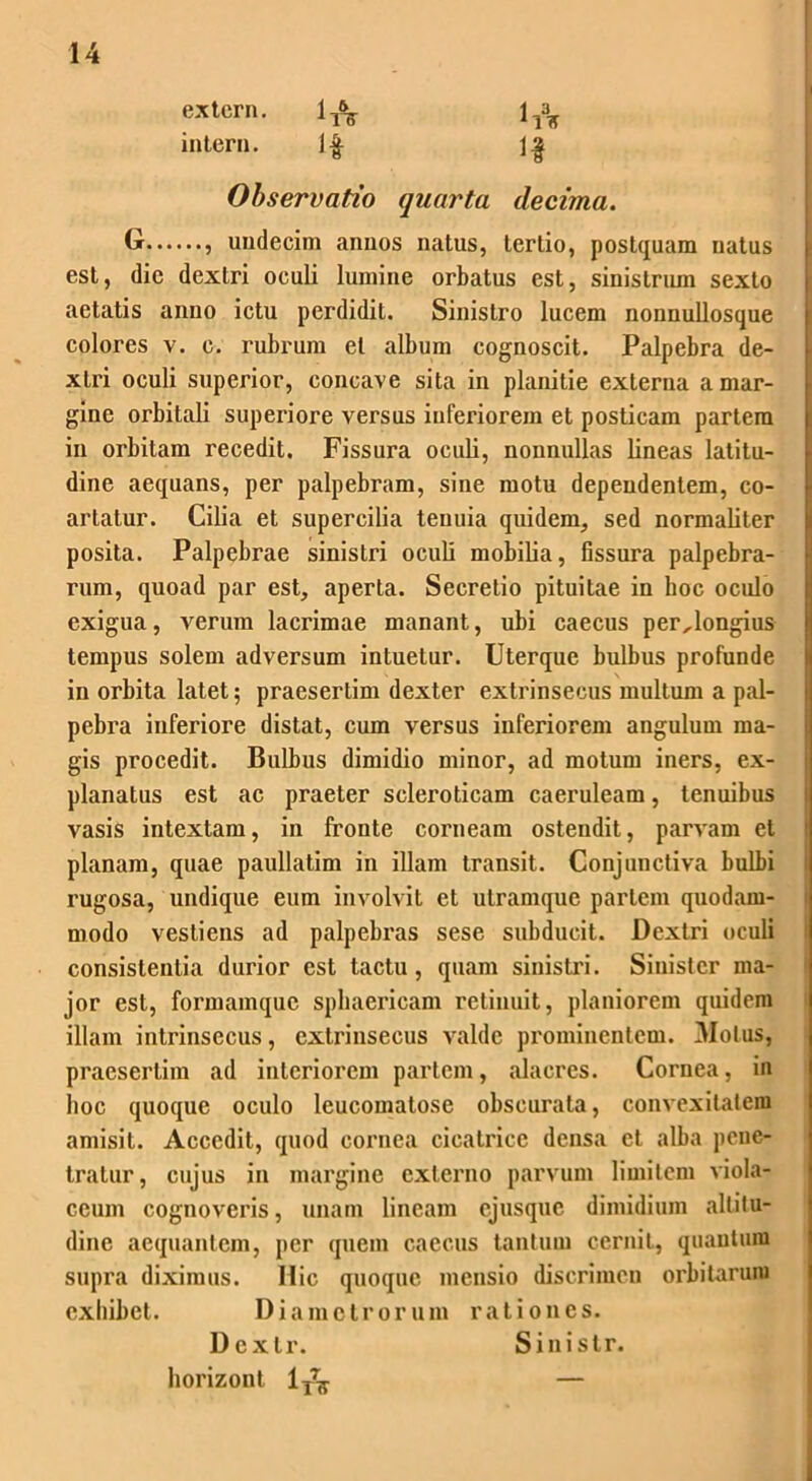 extern. intern. ( Observatio quarta decima. G , undecim annos natus, tertio, postquam natus est, dic dextri oculi lumine orbatus est, sinistrum sexto aetatis anno ictu perdidit. Sinistro lucem nonnullosquc colores v. c. rubrum et album cognoscit. Palpebra de- xtri oculi superior, concave sita in planitie externa a mar- gine orbitali superiore versus inferiorem et posticam partem in orbitam recedit. Fissura oculi, nonnullas lineas latitu- dine aequans, per palpebram, sine motu dependentem, co- artatur. Cilia et supercilia tenuia quidem, sed normaliter posita. Palpebrae sinistri oculi mobilia, fissura palpebra- rum, quoad par est, aperta. Secretio pituitae in hoc oculo exigua, verum lacrimae manant, ubi caecus per,longius tempus solem adversum intuetur. Uterque bulbus profunde in orbita latet; praesertim dexter extrinsecus multum a pal- pebra inferiore distat, cum versus inferiorem angulum ma- gis procedit. Bulbus dimidio minor, ad motum iners, ex- planatus est ac praeter scleroticam caeruleam, tenuibus vasis intextam, in fronte corneam ostendit, parvam et planam, quae paullatim in illam transit. Conjunctiva bulbi rugosa, undique eum involvit et utramque partem quodam- modo vestiens ad palpebras sese subducit. Dextri oculi consistentia durior est tactu, quam sinistri. Sinister ma- jor est, formamque sphaericam retinuit, planiorem quidem illam intrinsecus, extrinsecus valde prominentem. Motus, praesertim ad interiorem partem, alacres. Cornea, in hoc quoque oculo leucomatose obscurata, convexitatem amisit. Accedit, quod cornea cicatrice densa et alba pene- tratur, cujus in margine externo parvum limitem viola- ceum cognoveris, unam lineam ejusque dimidium altitu- dine aequantem, per quem caecus tantum cernit, quantum supra diximus. Hic quoque mensio discrimen orbitarum exhibet. Diametrorum rationes. Dcxtr. horizont 1^ Sinistr.