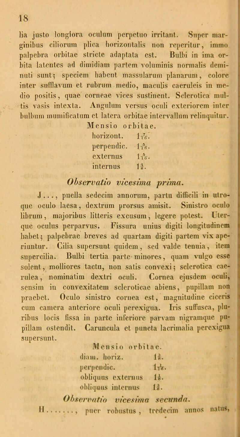 lia justo longiora oculum perpetuo irritant. Super mar- ginibus ciliorum plica horizontalis non reperitur, immo palpebra orbitae stricte adaptata est. Bulbi in ima or- bita latentes ad dimidiam pariem voluminis normalis demi- nuti sunt; speciem habent massularum planarum, colore inter sufflavum et rubrum medio, maculis caeruleis in me- dio positis, quae corneae vices sustinent. Sclerotica mul- tis vasis inlexla. Angulum versus oculi exteriorem inter bulbum mumificatum et latera orbitae intervallum relinquitur. Mensio orbitae. horizont. uv. perpendi c. 1-A. externus IA. internus It. Observatio vicesima prima. J..., puella sedecim annorum, partu difficili in utro- que oculo laesa, dextrum prorsus amisit. Sinistro oculo librum, majoribus litteris excusum, legere potest. Uter- que oculus perparvus. Fissura unius digiti longitudinem habet; palpebrae breves ad quartam digiti partem vix ape- riuntur. Cilia supersunt quidem, sed valde tenuia, item supercilia. Bulbi tertia parte minores, quam vulgo esse solent, molliores tactu, non satis convexi; sclerotica cae- rulea, nominatim dextri oculi. Cornea ejusdem oculi, sensim in convexitatem scleroticae abiens, pupillam non praebet. Oculo sinistro cornea est, magnitudine ciceris cum camera anteriore oculi perexigua. Iris suffusca, plu- ribus locis fissa in parte inferiore parvam nigramque pu- pillam ostendit. Caruncula et puncta lacrimalia perexigua supersunt. Mensio orbitae. diam, horiz. 1k. perpcndic. 1-&. obliquus externus lt. obliquus internus 11. Observatio vicesima secunda. H , puer robustus , tredecim annos natus,