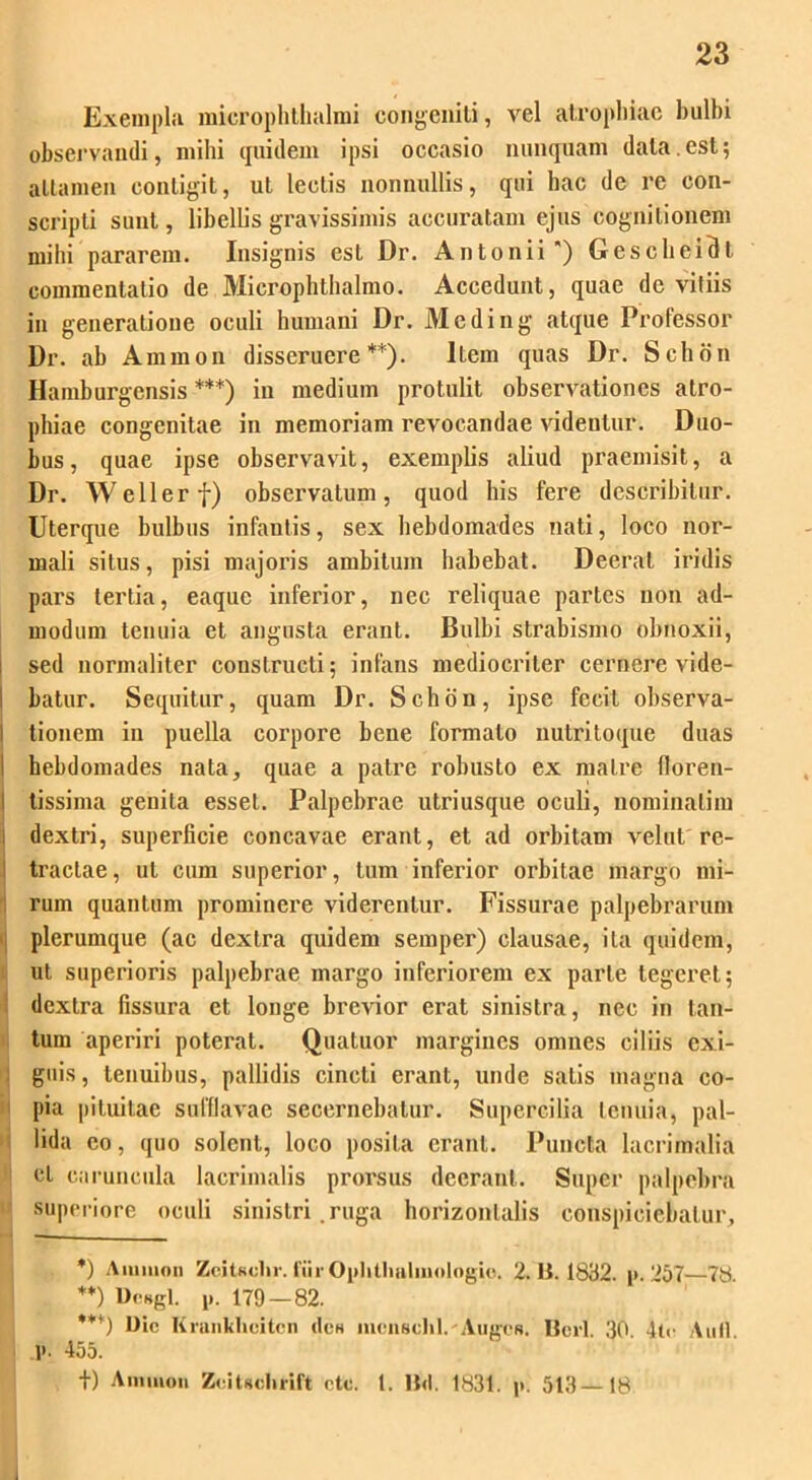 Exempla microphthalmi congeniti, vel atrophiae bulbi observandi, mihi quidem ipsi occasio nunquam data.est; attamen contigit, ut lectis nonnullis, qui hac de re con- scripti sunt, libellis gravissimis accuratam ejus cognitionem mihi pararem. Insignis est Dr. Antonii*) Gescheidt commentatio de Microphthalmo. Accedunt, quae de vitiis in generatione oculi humani Dr. Meding atque Professor Dr. ab Amnion disseruere**). Item quas Dr. Schon Hamburgensis ***) iu medium protulit observationes atro- phiae congenitae in memoriam revocandae videntur. Duo- bus , quae ipse observavit, exemplis aliud praemisit, a Dr. Wellerf) observatum, quod his fere describitur. Uterque bulbus infantis, sex hebdomades nati, loco nor- mali situs, pisi majoris ambitum habebat. Deerat iridis pars tertia, eaquc inferior, nec reliquae partes non ad- modum tenuia et angusta erant. Bulbi strabismo obnoxii, sed normaliter constructi; infans mediocriter cernere vide- batur. Sequitur, quam Dr. Schon, ipse fecit observa- I tionem in puella corpore bene formato nutritoque duas hebdomades nata, quae a patre robusto ex matre floren- tissima genita esset. Palpebrae utriusque oculi, nominalim dextri, superficie concavae erant, et ad orbitam velut re- tractae, ut cum superior, tum inferior orbitae margo mi- rum quantum prominere viderentur. Fissurae palpebrarum plerumque (ac dextra quidem semper) clausae, ita quidem, ut superioris palpebrae margo inferiorem ex parte tegeret; dextra fissura et longe brevior erat sinistra, nec in tan- tum aperiri poterat. Quatuor margines omnes ciliis exi- guis , tenuibus, pallidis cincti erant, unde salis magna co- pia pituitae sufflavae secernebatur. Supercilia tenuia, pal- lida eo, quo solent, loco posita erant. Puncta lacrimalia ! ct caruncula lacrimalis prorsus deerant. Super palpebra superiore oculi sinistri .ruga horizontalis conspiciebatur, *) Amnion Zcitsclir. fiir Oplitlialiuologio. 2. It. 1832. i». 257—78. **) Dcsgl. 179 - 82. ***) Dic Krankhoitcn cIch mcnschl.'Auges. Itcrl 30 4te Auli 1*. 455. |) Amnion ZciUolirift etc. I. lld. 1831. \>. 513—18