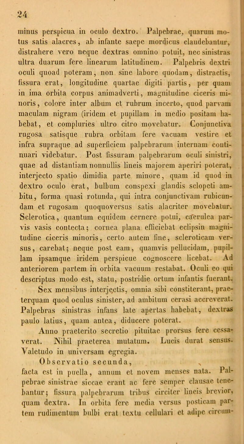 minus perspicua in oculo dextro. Palpebrae, quarum mo- tus satis alacres, ab infante saepe mordicus claudebantur, distrahere vero neque dextras omnino potuit, nec sinistras ultra duarum fere linearum latitudinem. Palpebris dextri oculi quoad poteram, non sine labore quodam, distractis, iissura erat, longitudine quartae digiti partis, per quam in ima orbita corpus animadverti, magnitudine ciceris mi- noris, colore inter album et rubrum incerto, quod parvam maculam nigram (iridem et pupillam in medio positam ha- bebat, et compluries ultro citro movebatur. Conjunctiva rugosa satisque rubra orbitam fere vacuam vestire et infra supraque ad superficiem palpebrarum internam conti- nuari videbatur. Post fissuram palpebrarum oculi sinistri, quae ad distantiam nonnullis lineis majorem aperiri poterat, interjecto spatio dimidia parte minore, quam id quod in dextro oculo erat, bulbum conspexi glandis sclopeli am- bitu, forma quasi rotunda, qui intra conjunctivam rubicun- dam et rugosam quoquoversus satis alacriter movebatur. Sclerotica, quantum equidem cernere potui, ctferulea par- vis vasis contecta; cornea plana efficiebat eclipsin magni- tudine ciceris minoris, certo autem fine, scleroticam ver- sus, carebat; neque post eam, quamvis pellucidam, pupil- lam ipsamque iridem perspicue cognoscere licebat. Ad anteriorem partem in orbita vacuum restabat. Oculi eo qui descriptus modo est, statu, postridie ortum infantis fuerant. Sex mensibus interjectis, omnia sibi constiterant, prae- terquam quod oculus sinister, ad ambitum cerasi accreverat. Palpebras sinistras infans late apertas habebat, dextras paulo latius, quam aulea, diducere poterat. Anno praeterito secretio pituitae prorsus fere cessa- verat. Nihil praeterea mutatum. Lucis durat sensus. Valetudo in universam egregia. Observatio secunda, ^ facta est in puella, annum et novem menses nata. Pal- pebrae sinistrae siccae erant ac fere semper clausae tene- bantur; fissura palpebrarum tribus circiter lineis brevior, quam dextra. In orbita fere media versus posticam par- tem rudimentum bulbi erat textu cellulari ct adipe circum-