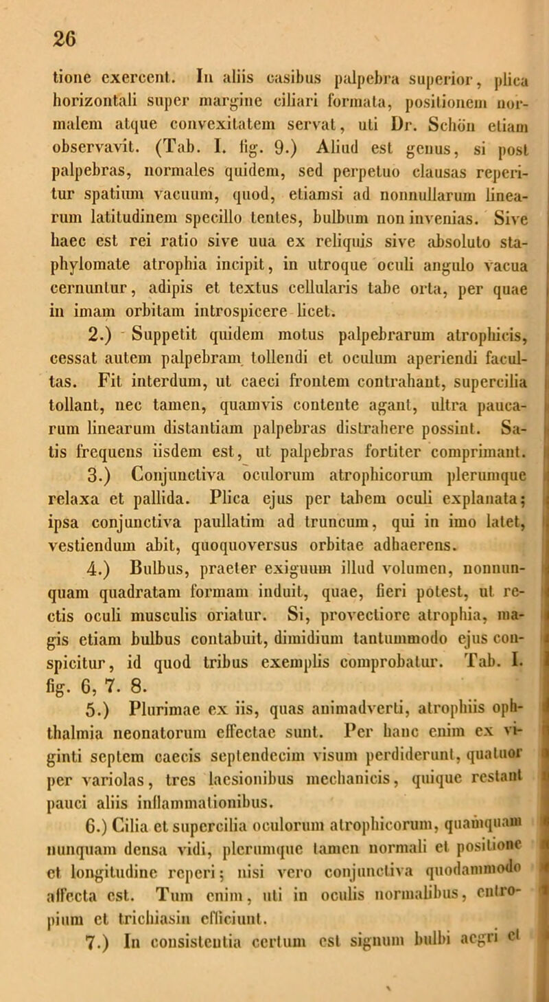 tione exercent. In aliis casibus palpebra superior, plica horizontali super margine ciliari formata, positionem nor- malem atque convexitatem servat, uti Dr. Scliiin etiam observavit. (Tab. I. tig. 9.) Aliud est genus, si post palpebras, normales quidem, sed perpetuo clausas repei*i- tur spatium vacuum, quod, etiamsi ad nonnullarum linea- rum latitudinem specillo lentes, bulbum non invenias. Sive haec est rei ratio sive uua ex reliquis sive absoluto sta- phylomate atrophia incipit, in utroque oculi angulo vacua ceniunlur, adipis et textus cellularis tabe orta, per quae in imam orbitam introspicere licet. 2. ) Suppetit quidem motus palpebi'arum atrophicis, cessat autem palpebram tollendi et oculum aperiendi facul- tas. Fit interdum, ut caeci frontem contrahant, supercilia tollant, nec tamen, quamvis contente agant, ultra pauca- rum linearum distantiam palpebras distrahere possint. Sa- tis frequens iisdem est, ut palpebras fortiter comprimant. 3. ) Conjunctiva oculorum atrophicorum plerumque relaxa et pallida. Plica ejus per tabem oculi explanata? ipsa conjunctiva paullatim ad truncum, qui in imo latet, vestiendum abit, quoquovei'sus orbitae adhaerens. 4. ) Bulbus, praeter exiguum illud volumen, nonnun- quanx quadratam formam induit, quae, fieri potest, ut re- ctis oculi musculis oriatur. Si, pi’ovecliorc atrophia, ma- gis etiam bulbus contabuit, dimidium tantummodo ejus con- spicitur, id quod tribus exemplis comprobatur. Tab. I. fig. 6, 7. 8. 5. ) Plurimae ex iis, quas animadverti, atrophiis Oph- thalmia neonatorum eflectac sunt. Per hanc enim ex vi- ginti septem caecis septendecim visum perdiderunt, qualuor per vari olas, tres laesionibus mechanicis, quique restant pauci aliis inflammationibus. 6. ) Cilia et supercilia oculorum atrophicorum, quamquam nunquam densa vidi, plerumque tamen normali et positione et longitudine reperi; nisi vero conjunctiva quodammodo alfccta est. Tum enim, uti in oculis normalibus, entro- pium et trichiasin efficiunt. 7. ) In consisteutia certum est signum bulbi aegri ei