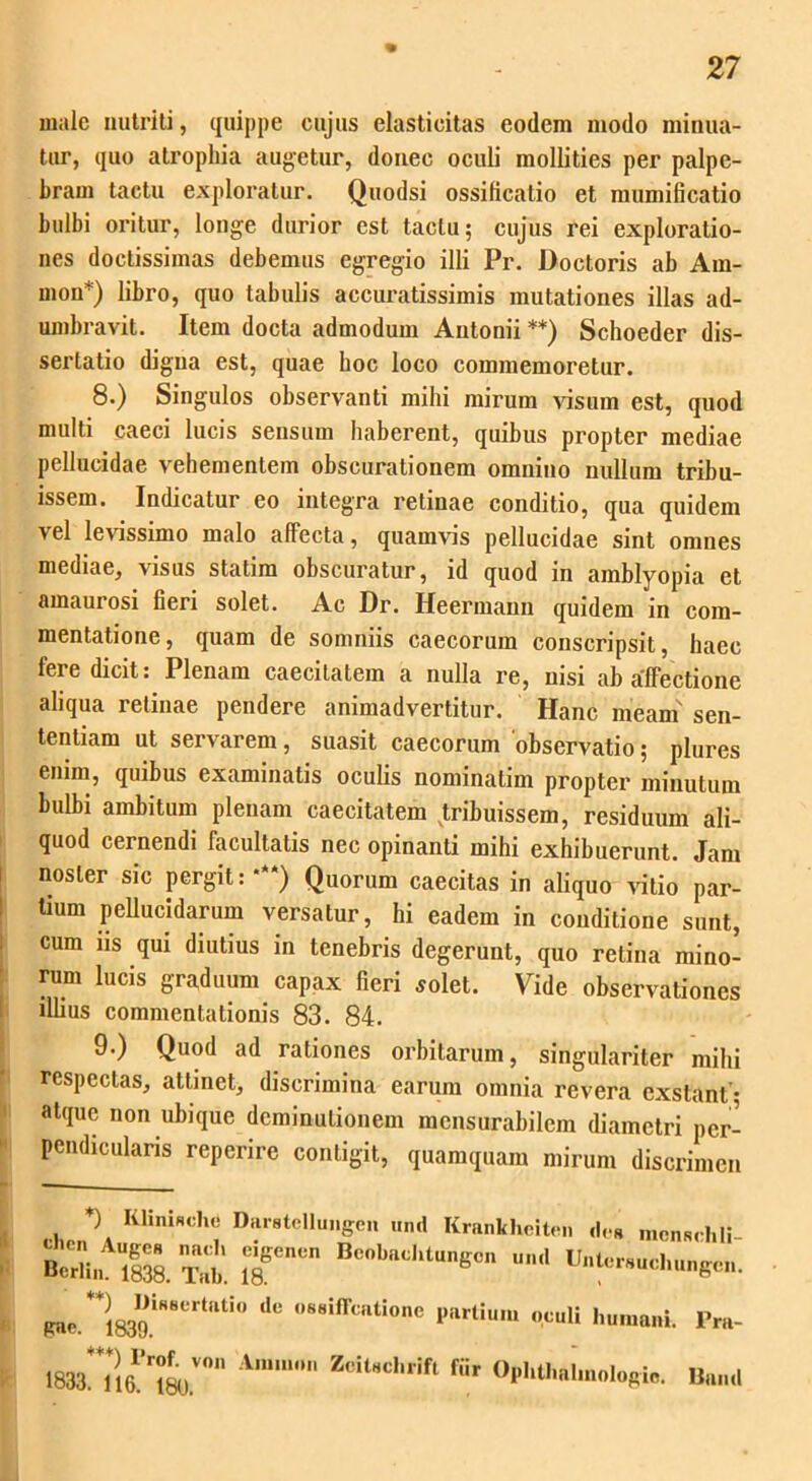 male nutriti, quippe cujus elasticitas eodem modo minua- tur, quo atrophia augetur, donec oculi mollities per palpe- bram tactu exploratur. Quodsi ossificatio et mumificatio bulbi oritur, longe durior est tactu; cujus rei exploratio- nes doctissimas debemus egregio illi Pr. Doctoris ab Am- nion*) libro, quo tabulis accuratissimis mutationes illas ad- umbravit. Item docta admodum Antonii **) Schoeder dis- sertatio digna est, quae hoc loco commemoretur. 8. ) Singulos observanti mihi mirum visum est, quod multi caeci lucis sensum haberent, quibus propter mediae pellucidae vehementem obscurationem omnino nullum tribu- issem. Indicatur eo integra retinae conditio, qua quidem vel levissimo malo affecta, quamvis pellucidae sint omnes mediae, visus statim obscuratur, id quod in amblyopia et amaurosi fieri solet. Ac Dr. Heermann quidem in com- mentatione, quam de somniis caecorum conscripsit, haec fere dicit: Plenam caecitatem a nulla re, nisi ab affectione aliqua retinae pendere animadvertitur. Hanc meam' sen- tentiam ut servarem, suasit caecorum observatio; plures enim, quibus examinatis oculis nominatim propter minutum bulbi ambitum plenam caecitatem tribuissem, residuum ali- quod cernendi facultatis nec opinanti mihi exhibuerunt. Jam noster sic pergit:***) Quorum caecitas in aliquo vitio par- tium pellucidarum versatur, hi eadem in conditione sunt, cum iis qui diutius in tenebris degerunt, quo retina mino- rum lucis graduum capax fieri solet. Vide observationes illius commentationis 83. 84. 9. ) Quod ad rationes orbitarum, singulariter mihi respectas, attinet, discrimina earum omnia revera exstant* atque non ubique deminutionem mensurabilem diametri per- pendicularis reperire contigit, quamquam mirum discrimen *) Ii linia dn; Darstcllungen und Krankhciten des mcnRchli gnc. 1839. 10 ***) I>rof vo»' Amnion Zcitsclirift fiir 1833. 116. 180.