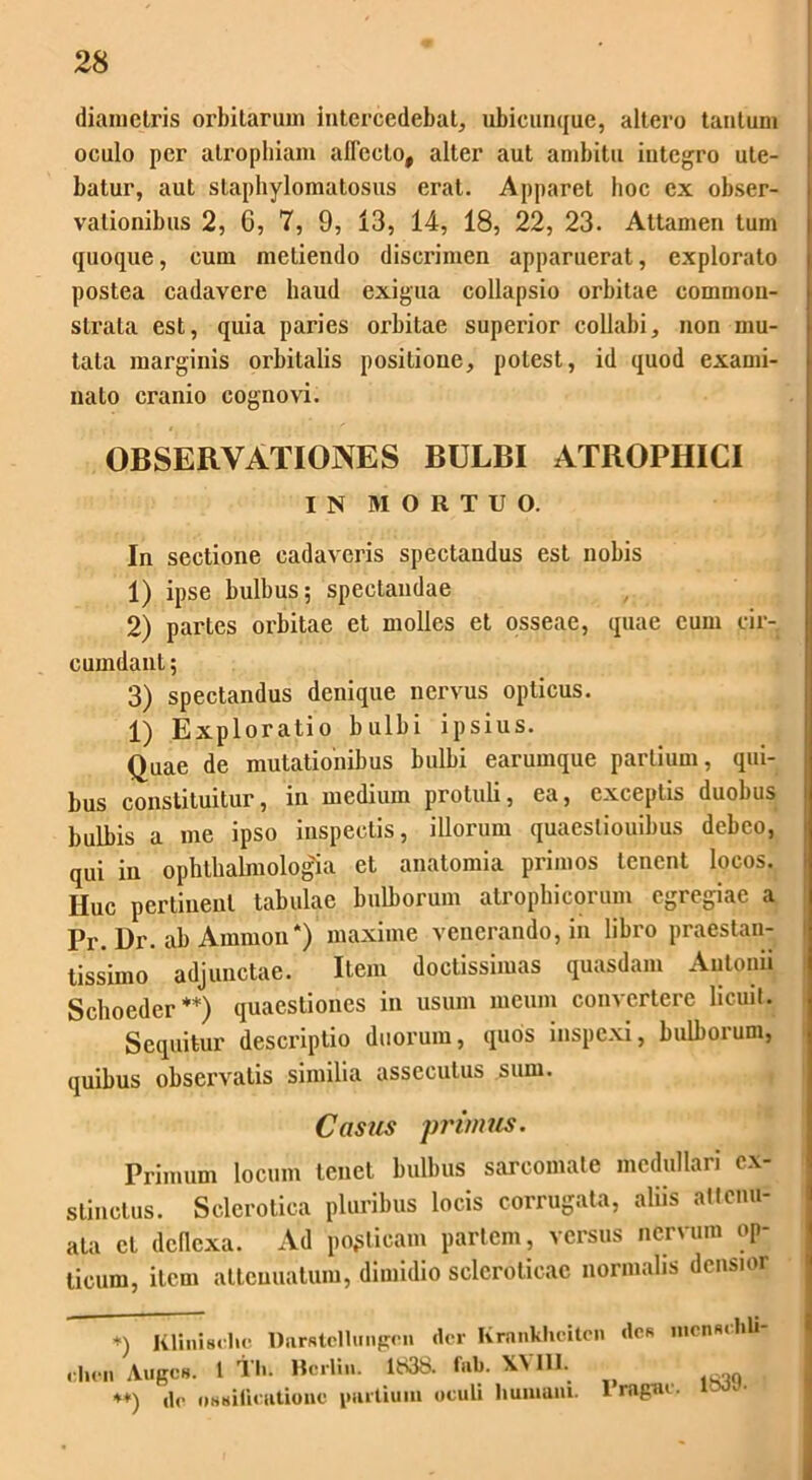 diametris orbitarum intercedebat, ubicunque, altero tantum oculo per atrophiam allecto, alter aut ambitu integro ute- batur, aut slaphylomatosus erat. Apparet hoc ex obser- vationibus 2, 6, 7, 9, 13, 14, 18, 22, 23. Attamen tum quoque, cum metiendo discrimen apparuerat, explorato postea cadavere haud exigua collapsio orbitae common- strata est, quia paries orbitae superior collabi, non mu- tata marginis orbitalis positione, potest, id quod exami- nato cranio cognovi. OBSERVATIONES BULBI ATROPHICI IN MORTUO. In sectione cadaveris spectandus est nobis 1) ipse bulbus; spectandae 2) partes orbitae et molles et osseae, quae cum cir- cumdant ; 3) spectandus denique nervus opticus. 1) Exploratio bulbi ipsius. Quae de mutationibus bulbi earumque partium, qui- bus constituitur, in medium protuli, ea, exceptis duobus bulbis a me ipso inspectis, illorum quaestiouibus debeo, qui in ophthalmologia et anatomia primos tenent locos. IIuc pertinent tabulae bulborum atrophicorum egregiae a Pr. Dr. ab Amnion*) maxime venerando, in libro praestau- tissimo adjunctae. Item doctissimas quasdam Antonii Schoeder **) quaestiones in usum meum convertere licuit. Sequitur descriptio duorum, quos inspexi, bulborum, quibus observatis similia assecutus sum. Casus primus. Primum locum tenet bulbus sarcomate medullari ex- stinctus. Sclerotica pluribus locis corrugata, aliis attenu- ata cl deflexa. Ad poeticam partem, versus nervum op- ticum, item attenuatum, dimidio sclcroticac normalis densior +) KlinUclic Uarstcllungcn der Kmnkhcitcn des mcnsclili- clion Auges. I t Ii. Hcrlin. 1838. tub. X\ IIP ^ *+) dc ossificatione partium oculi humani. Pragae. 1839.