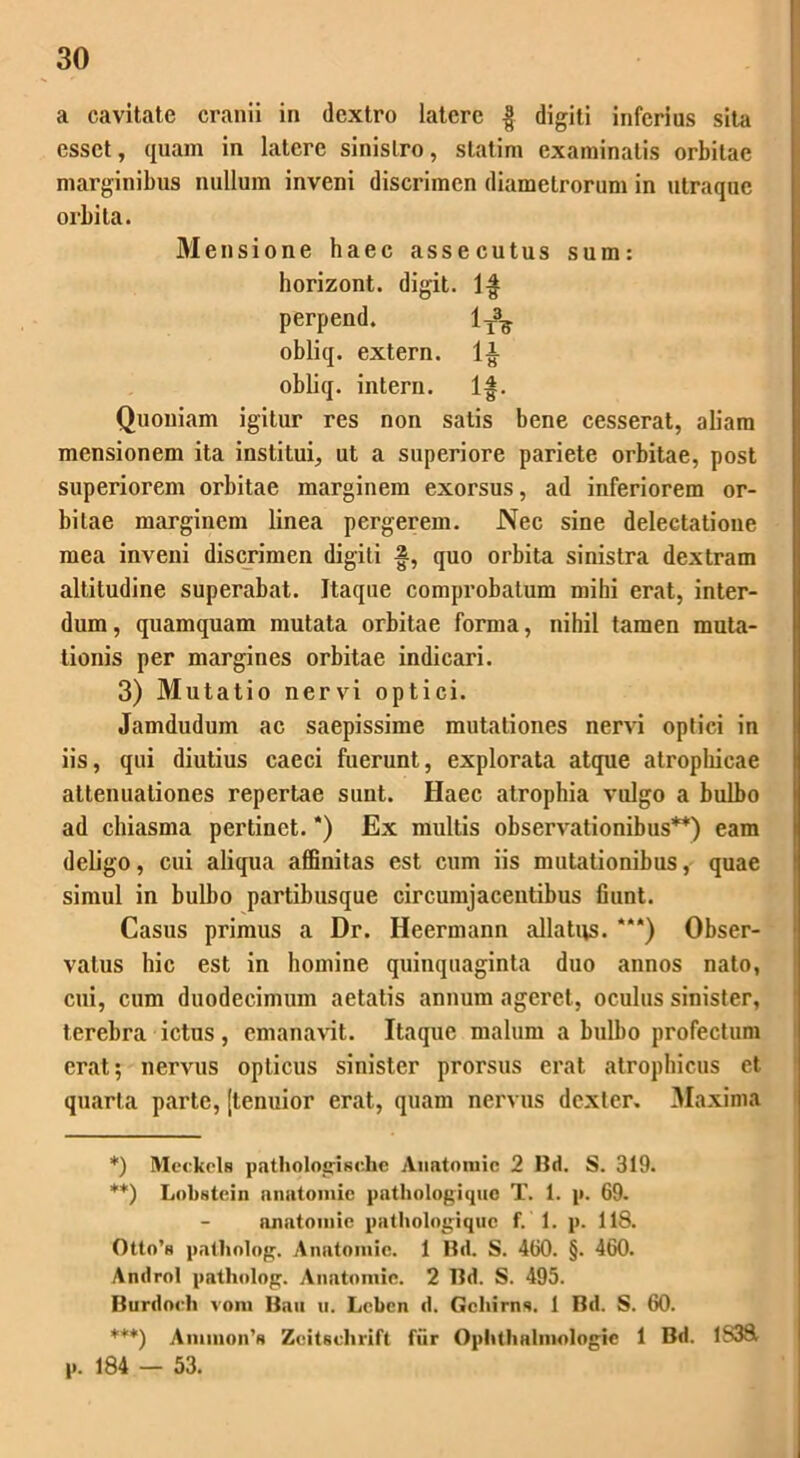 a cavitate cranii in dextro latere § digiti inferias sita esset, quam in latere sinistro, statim examinatis orbitae marginibus nullum inveni discrimen diametrorum in utraque orbita. Mensione haec assecutus sum: horizont. digit. 1$ perpend. 1T3^ obliq. extern. 1£ obliq. intern. lf. Quoniam igitur res non satis bene cesserat, aliam mensionem ita institui, ut a superiore pariete orbitae, post superiorem orbitae marginem exorsus, ad inferiorem or- bitae marginem linea pergerem. Nec sine delectatione mea inveni discrimen digiti g, quo orbita sinistra dextram altitudine superabat. Itaque comprobatum mihi erat, inter- dum , quamquam mutata orbitae forma, nihil tamen muta- tionis per margines orbitae indicari. 3) Mutatio nervi optici. Jamdudum ac saepissime mutationes nervi optici in iis, qui diutius caeci fuerunt, explorata atque atrophicae attenuationes repertae sunt. Haec atrophia vulgo a bulbo ad chiasma pertinet. *) Ex multis observationibus** ***)) eam deligo, cui aliqua affinitas est cum iis mutationibus, quae simul in bulbo partibusque circumjacentibus fiunt. Casus primus a Dr. Heermann allativs. “*) Obser- vatus hic est in homine quinquaginta duo annos nato, cui, cum duodecimum aetatis annum ageret, oculus sinister, terebra ictus, emanavit. Itaque malum a bulbo profectum erat; nervus opticus sinister prorsus erat atrophicus et quarta parte, [tenuior erat, quam nervus dexter. Maxima *) Meckcls pathologisohc Anatomie 2 Bd. S. 319. **) Lobstcin anatomie pathologiquc T. 1. p. 69. anatomie pathologiquc f. 1. p. 118. Otto’n patliolog. Anatomie. 1 Bd. S. 460. §. 460. Androl patliolog. Anatomie. 2 I3d. S. 495. Burdoch vom Bau u. Leben d. Gchirns. 1 Bd. S. 60. ***) Ammon’ft Zcitschrift fiir Ophthalnvologie 1 Bd. 1S38, p. 184 — 53.
