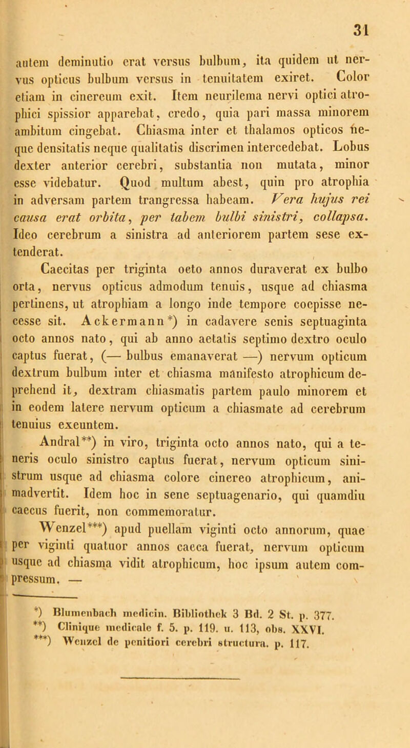 autem deminutio erat versus bulbum, ita quidem ut ner- vus opticus bulbum versus in tenuitatem exiret. Color etiam in cinereum exit. Ilcra neurilema nervi optici alro- pliici spissior apparebat, credo, quia pari massa minorem ambitum cingebat. Chiasma inler et thalamos opticos ne- que densitatis neque qualitatis discrimen intercedebat. Lobus dexter anterior cerebri, substantia non mutata, minor esse videbatur. Quod multum abest, quin pro atrophia in adversam partem trangressa habeam. Vera hujus rei causa erat orbita, per tabem bulbi sinistri, collapsa. Ideo cerebrum a sinistra ad anteriorem partem sese ex- tenderat. Caecitas per triginta octo annos duraverat ex bulbo orta, nervus opticus admodum tenuis, usque ad chiasma perlinens, ut atrophiam a longo inde tempore coepisse ne- cesse sit. Ackermann*) in cadavere senis septuaginta octo annos nato, qui ab anno aetatis septimo dextro oculo captus fuerat, (— bulbus emanaverat —) nervum opticum dextrum bulbum inter et chiasma manifesto atrophicum de- prehend it, dextram chiasmatis partem paulo minorem et in eodem latere nervum opticum a chiasmate ad cerebrum tenuius exeuntem. Andral**) in viro, triginta octo annos nato, qui a te- neris oculo sinistro captus fuerat, nervum opticum sini- strum usque ad chiasma colore cinereo atrophicum, ani- madvertit. Idem hoc in sene septuagenario, qui quamdiu caecus fuerit, non commemoratur. Wenzel***) apud puellam viginti octo annorum, quae per viginti quatuor annos caeca fuerat, nervum opticum > usque ad chiasma vidit atrophicum, hoc ipsum autem com- pressum. — *) Blumenbnch medicin. Bibli othek 3 Bd. 2 St. p. 377. **) Clinique medicale f. 5. p. 119. u. 113, obs. XXVI. **'*) Wcnzcl de penitiori cerebri structura, p. 117.