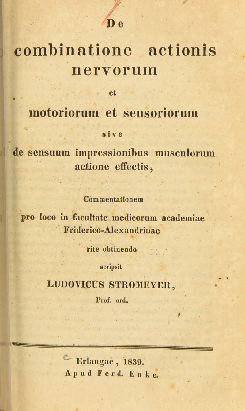 . /• , ' De combinatione actionis nervorum et motoriorum et sensoriorum s I v e de sensuum impressionibus musculorum actione effectis, Commentationein * pro loco in facultate medicoruin aeademiae Friderico-Alexandrinac lite obtinendo scripsit LUDOVICUS STROMEYER, Prof. ord. Erlangae , 1839. Apud Ferd. Enke.