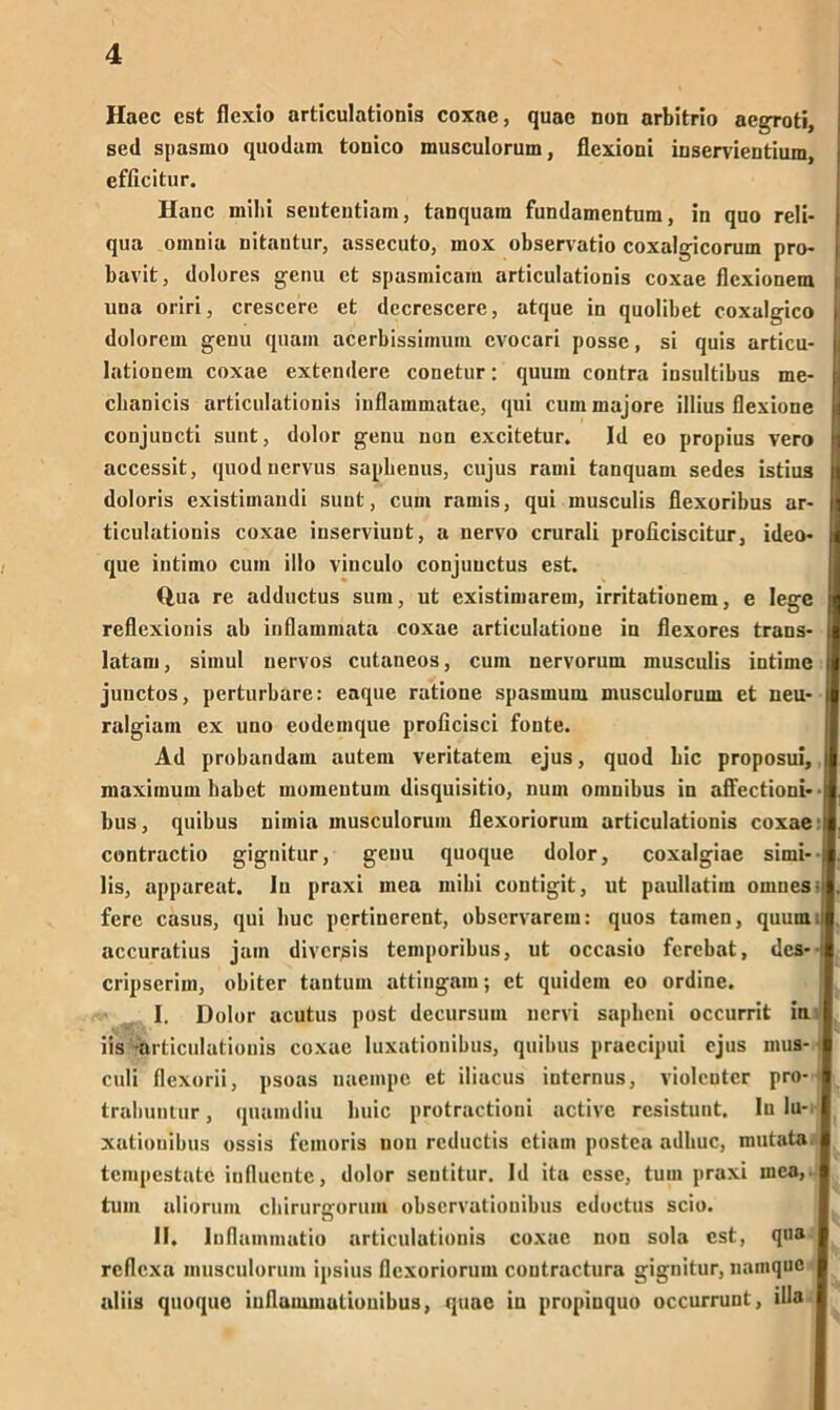 Haec cst flexio articulationis coxac, quac non arbitrio acgToti, sed spasmo quodam tonico musculorum, flcxioni inservientium, efficitur. Haue mihi seutentiam, tanquam fundamentum, in quo reli- qua omnia nitantur, assecuto, mox observatio coxalgicorum pro- bavit, dolores genu ct spasmicam articulationis coxac flexionem una oriri, crescere et decrescere, atque in quolibet coxalgico dolorem genu quam acerbissimuin cvocari possc, si quis articu- lationem coxae extendere conetur: quum contra insultibus me- cbanicis articulationis iuflammatae, qui cum majore illius flexione conjuncti sunt, dolor genu non excitetur. Id eo propius vero accessit, quod nervus saphenus, cujus rauii tanquam sedes istius doloris existimaudi sunt, cum ramis, qui musculis fiexoribus ar- ticulatiouis coxae iuserviuut, a nervo crurali proficiscitur, ideo- que intimo cum illo vinculo conjuuctus est. Q.ua re adductus sum, ut existimarem, irritationem, e lege reflexionis ab inflammata coxae articulatione in flexores trans- latam, simul nervös cutaneos, cum nervorum musculis intime junctos, perturbare: eaque ratione spasmum musculorum et neu- ralgiam ex uno eodemque proficisci fonte. Ad probandam autem veritatem ejus, quod bic proposui, maximum habet moinentum disquisitio, num omnibus in affectioni»' bus, quibus nimia musculorum flexoriorum articulationis coxae1 contractio gignitur, genu quoque dolor, coxalgiae simi- lis, appareat. In praxi inea mihi coutigit, ut paullatim omnesoj fere Casus, qui huc pcrtincrent, observarem: quos tarnen, quum. accuratius jam diversis temporibus, ut occasio ferebat, des* cripscrim, obiter tantum attingam; ct quidem co ordine. I. Dolor acutus post decursum nervi saplieui occurrit in iis -articulationis coxae luxationibus, quibus praecipui ejus mus- culi (lexorii, psoas naempe et iliacus internus, violenter pro- trahuutur, quamdiu buic protractioni active resistunt. ln lu- xationibus ossis femoris non rcductis etiam postea adliuc, mutata. tempestate intlucnte, dolor sentitur. Id ita esse, tum praxi mea, tum aliorum ebirurgorum observatiouibus cdoctus scio. II. Inflummatio articulationis coxac non sola est, qua I reflexa musculorum ipsius flexoriorum coutractura gignitur, namque I aliis quoque iuflammationibus, quac in propiuquo occurrunt, illa I