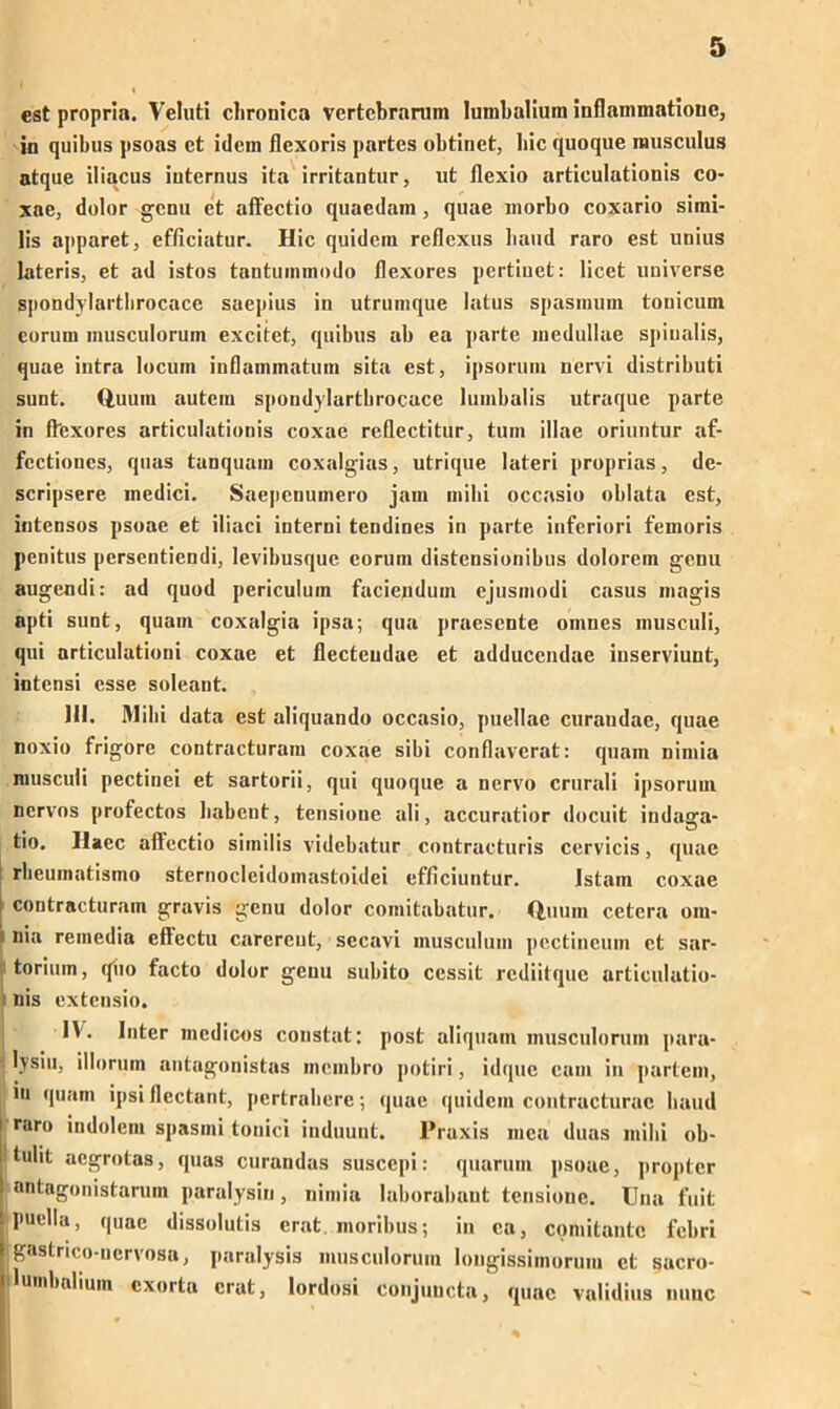 cst propria. Veluti chronica vertcbrarum Iumbalium inflammatiouc, in quihus psoas ct idem flexoris partes obtinct, hic quoque inusculus atque iliacus internus ita irritantur, ut flexio articulationis co- xae, dolor gcnu et affectio quaedam, quae morbo coxario simi- lis apparet, efficiatur. Hic quidcm reflexus haud raro est unius lateris, et ad istos tantuminodo flexores pertiuet: licet universe spondylartbrocace saepius in utruinque latus spasinum tonicum corum inusculorum excitet, quibus ab ea parte medullae spiualis, quae intra locuin inflaimnatuni sita est, ipsorum nervi distributi sunt. Q,uum autcm spondylartbrocace luinbalis utraque parte in fbexores articulationis coxae reflectitur, tum illae oriuntur af- fcctioncs, quas tanquam coxalgias, utrique lateri proprias, de- scripsere inedici. Saepcnumero jam mihi occasio oblata cst, intcnsos psoae et iliaci interni tendines in parte inferiori femoris pcnitus persentiendi, levibusque corum distensionibus dolorem gcnu augendi: ad quod periculum facienduin ejusmodi Casus magis apti sunt, quam coxalgia ipsa; qua praescnte omnes musculi, qui nrticulationi coxae et flecteudae et adduccndae iuserviunt, intensi esse soleant. lil. Mihi data est aliquando occasio, puellae curaudac, quae toxio frigore contracturam coxae sibi conflaverat: quam nimia musculi pectinei et sartorii, qui quoque a nervo crurali ipsorum nervös profectos habeut, tensioue ali, accuratior docuit indaga- tio. Haec affcctio siinilis videbatur contracturis cervicis, quae rbeumatismo sternocleidomastoidei efliciuntur. Istam coxae ! contracturam gravis gcnu dolor comitabatur. Quum cetera om- uia remedia eftectu carercnt, sccavi inusculum pectincum ct sar- torium, quo facto dolor genu subito cessit rediitque articulatio- nis extensio. IV. Inter mcdicos constat: post aliquant inusculorum para- ; lysiu, illorum antagonistas inembro potiri, idque eam in partem, in quam ipsi flectant, pertrabere; quae quidcm contracturac baud i rar« indolent spasini tonici induunt. Praxis mca duas mihi ob- ' tulit acgrotas, quas curandas susccpi: quarum psoae, propter nntagonistarum paralysin, nimia laborabaut tensionc. tfna fuit puella, quae dissolutis erat moribus; in ca, comitantc fcbri gastrico-nervosa, paralysis inusculorum longissimorum ct sacro- ilumbalium cxorta erat, lordosi conjuucta, quae validius nunc