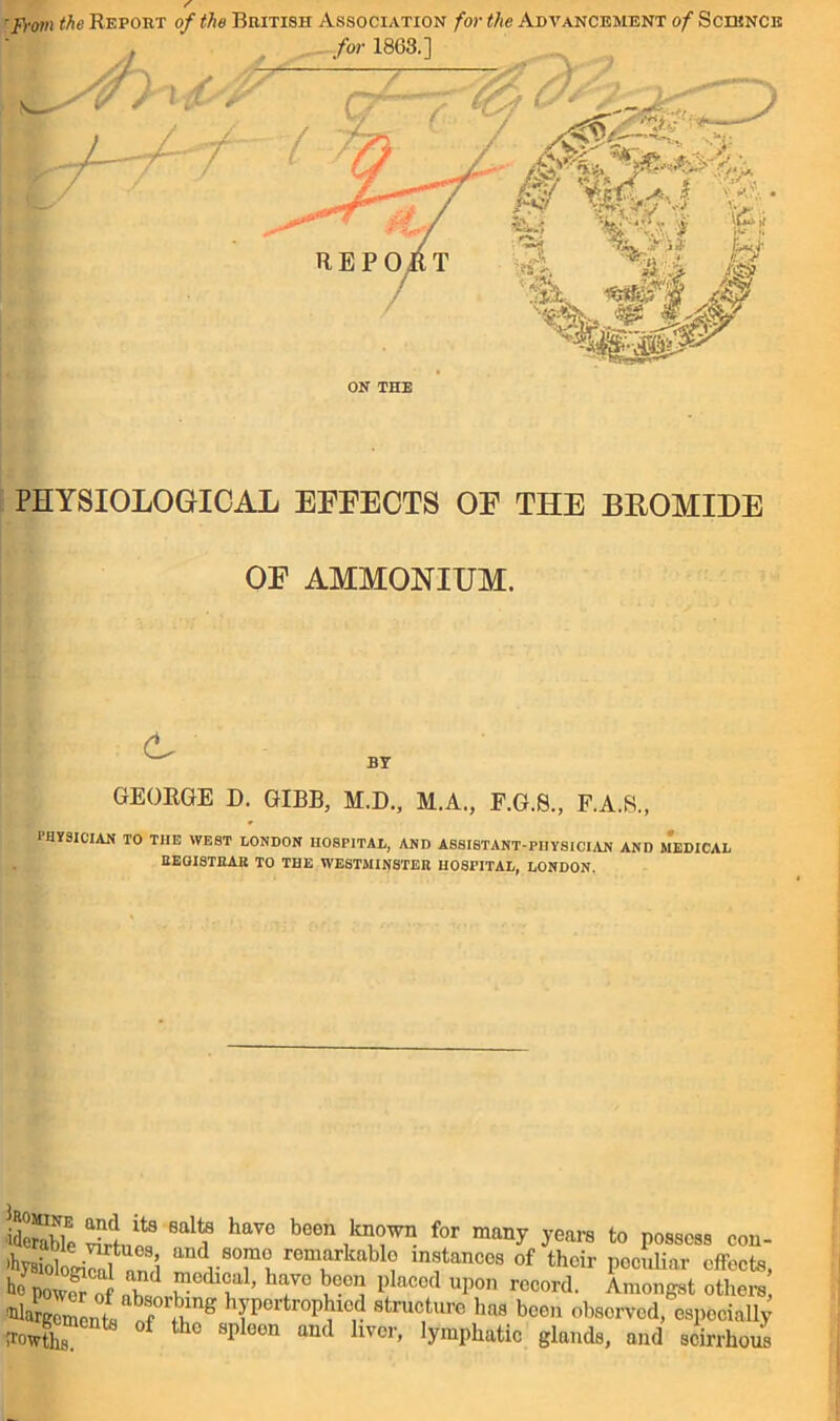 'Fi-om the Report of the British Association for the Advancement of Science PHYSIOLOGICAL EFFECTS OF THE BROMIDE OF AMMONIUM. tr BY GEORGE D. GIBB, M.D., M.A., F.G.8., F.A.S., 1IIYSICIAN TO THE WE8T LONDON HOSPITAL, AND ASSISTANT-PHYSICIAN AND MEDICAL REGISTRAR TO THE WESTMINSTER HOSPITAL, LONDON. idcrable Si? i havc b°en ,kaGWn for many ^ears to possess con- ihysioloS nr8! rTt remarkabl° ^stances of their peculiar effects, powK nh d ^edlGal) havc bcc1} Placcd uPon record. Amongst others, of fRng hyP°rtroPblcd structure lias been observed, especially irowtlis °f th° SI,leon and hvcr’ lymphatic glands, and scirrhous