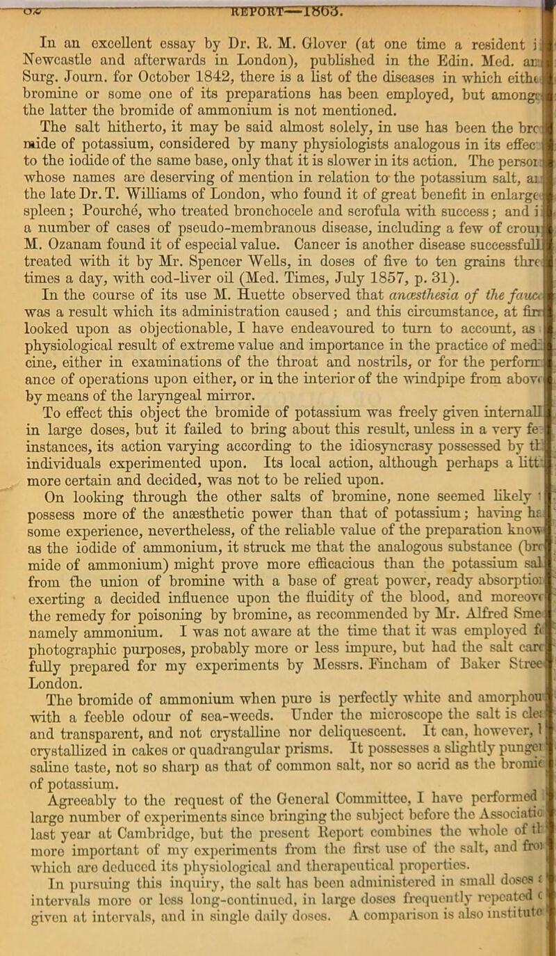 tw re pout—ibbiy. In an excellent essay by Dr. R. M. Glover (at one time a resident i Newcastle and afterwards in London), published in the Edin. Med. ar Surg. Joum. for October 1842, there is a list of the diseases in which eitht bromine or some one of its preparations has been employed, but among, the latter the bromide of ammonium is not mentioned. The salt hitherto, it may he said almost solely, in use has been the hre raide of potassium, considered by many physiologists analogous in its effec to the iodide of the same base, only that it is slower in its action. The persoi whose names are deserving of mention in relation to the potassium salt, aj the late Dr. T. Williams of London, who found it of great benefit in enlarge spleen; Pourche, who treated bronchocele and scrofula with success; and i a number of cases of pseudo-membranous disease, including a few of croui M. Ozanam found it of especial value. Cancer is another disease successful! treated with it by Mr. Spencer Wells, in doses of five to ten grains thro times a day, with cod-liver oil (Med. Times, July 1857, p. 31). In the course of its use M. Huette observed that anaesthesia, of the fauc, was a result which its administration caused; and this circumstance, at fin looked upon as objectionable, I have endeavoured to turn to account, as physiological result of extreme value and importance in the practice of med:. cine, either in examinations of the throat and nostrils, or for the perform ance of operations upon either, or in the interior of the windpipe from above by means of the laryngeal mirror. To effect this object the bromide of potassium was freely given internal! in large doses, but it failed to bring about this result, unless in a very fe instances, its action varying according to the idiosyncrasy possessed by tt: individuals experimented upon. Its local action, although perhaps a litfc more certain and decided, was not to be relied upon. On looking through the other salts of bromine, none seemed likely i possess more of the anaesthetic power than that of potassium; having ha some experience, nevertheless, of the reliable value of the preparation know as the iodide of ammonium, it struck me that the analogous substance (brr mide of ammonium) might prove more efficacious than the potassium sal from the union of bromine with a base of great power, ready absorption exerting a decided influence upon the fluidity of the blood, and moreovr the remedy for poisoning by bromine, as recommended by Mr. Alfred Sme namely ammonium. I was not aware at the time that it was employed fc photographic purposes, probably more or less impure, but had the salt care- fully prepared for my experiments by Messrs. Fincham of Baker Stree London. The bromide of ammonium when pure is perfectly white and amorphou with a feeble odour of sea-weeds. Under the microscope the salt is clei and transparent, and not crystalline nor deliquescent. It can, however, 1 crystallized in cakes or quadrangular prisms. It possesses a slightly pungei saline taste, not so sharp as that of common salt, nor so acrid as the bromic i of potassium. Agreeably to the request of tho General Committee, I have performed largo number of experiments sinco bringing the subject before tho Associatic last year at Cambridge, but the present Report combines the whole of tt more important of my experiments from the first use of the salt, and fro) which are deduced its physiological and therapeutical properties. In pursuing this inquiry, the salt has been administered in small doses i intervals more or less long-continued, in large doses frequently repeated c given at intervals, and in single daily doses. A comparison is also institute