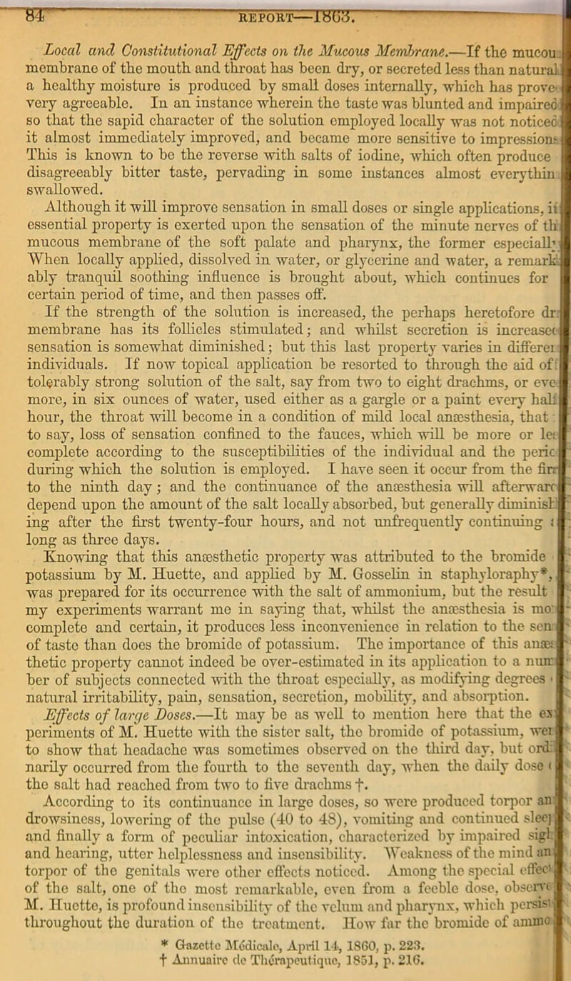 REPORT 18(33. ST Local ancl Constitutional Effects on the Mucous Membrane.—If the mucou; membrane of the mouth and throat has been dry, or secreted less than natural, a healthy moisture is produced by small doses internally, which has prove very agreeable. In an instance wherein the taste was blunted and impaired so that the sapid character of the solution employed locally was not noticed it almost immediately improved, and became more sensitive to impressions This is known to be the reverse with salts of iodine, which often produce disagreeably bitter taste, pervading in some instances almost everythin- swallowed. Although it will improve sensation in small doses or single applications, it essential property is exerted upon the sensation of the minute nerves of tlx mucous membrane of the soft palate and pharynx, the former especially When locally applied, dissolved in water, or glycerine and water, a remark, ably tranquil soothing influence is brought about, which continues for certain period of time, and then passes off. If the strength of the solution is increased, the perhaps heretofore dr: membrane has its follicles stimulated; and whilst secretion is increases sensation is somewhat diminished; but this hist property varies in differei individuals. If now topical application be resorted to through the aid of: tolerably strong solution of the salt, say from two to eight drachms, or eve more, in six ounces of water, used either as a gargle or a paint every half hour, the throat will become in a condition of mild local anaesthesia, that: to say, loss of sensation confined to the fauces, which will be more or let complete according to the susceptibilities of the individual and the peric during which the solution is employed. I have seen it occur from the Un- to the ninth day; and the continuance of the anaesthesia will afterwarc depend upon the amount of the salt locally absorbed, but generally diminish ing after the first twenty-four hours, and not unfrequently continuing : long as three days. Knowing that this anaesthetic property was attributed to the bromide potassium by M. Huette, and applied by M. Gosselin in staphyloraphy*, was prepared for its occurrence with the salt of ammonium, but the result my experiments warrant me in saying that, whilst the anaesthesia is mo: complete and certain, it produces less inconvenience in relation to the sen of taste than does the bromide of potassium. The importance of this anax thetic property cannot indeed be over-estimated in its application to a nun ber of subjects connected with the throat especially, as modifying degrees < natural irritability, pain, sensation, secretion, mobility, and absorption. Effects of large Doses.—It may be as well to mention here that the es periments of M. Huette with the sister salt, the bromide of potassium, wei to show that headache was sometimes observed on the third day, but ord: narily occurred from the fourth to the seventh day, when the daily dose < tho salt had reached from two to five drachms f. According to its continuance in large doses, so were produced torpor an drowsiness, lowering of the pulse (40 to 48), vomiting and continued sleej < and finally a form of peculiar intoxication, characterized by impaired sigl and hearing, utter helplessness and insensibility. Weakness of the mind an torpor of tho genitals were other effects noticed. Among the special effect of the salt, one of the most remarkable, even from a feeble dose, observe - M. Iluotte, is profound insensibility of the velum and pharynx, which persisi throughout the duration of the treatment. How far the bromide of ammo * Gazette Mddicale, April 14, 1860, p. 223. t Aunuaire tie Thorapeutique, 1851, p. 216.