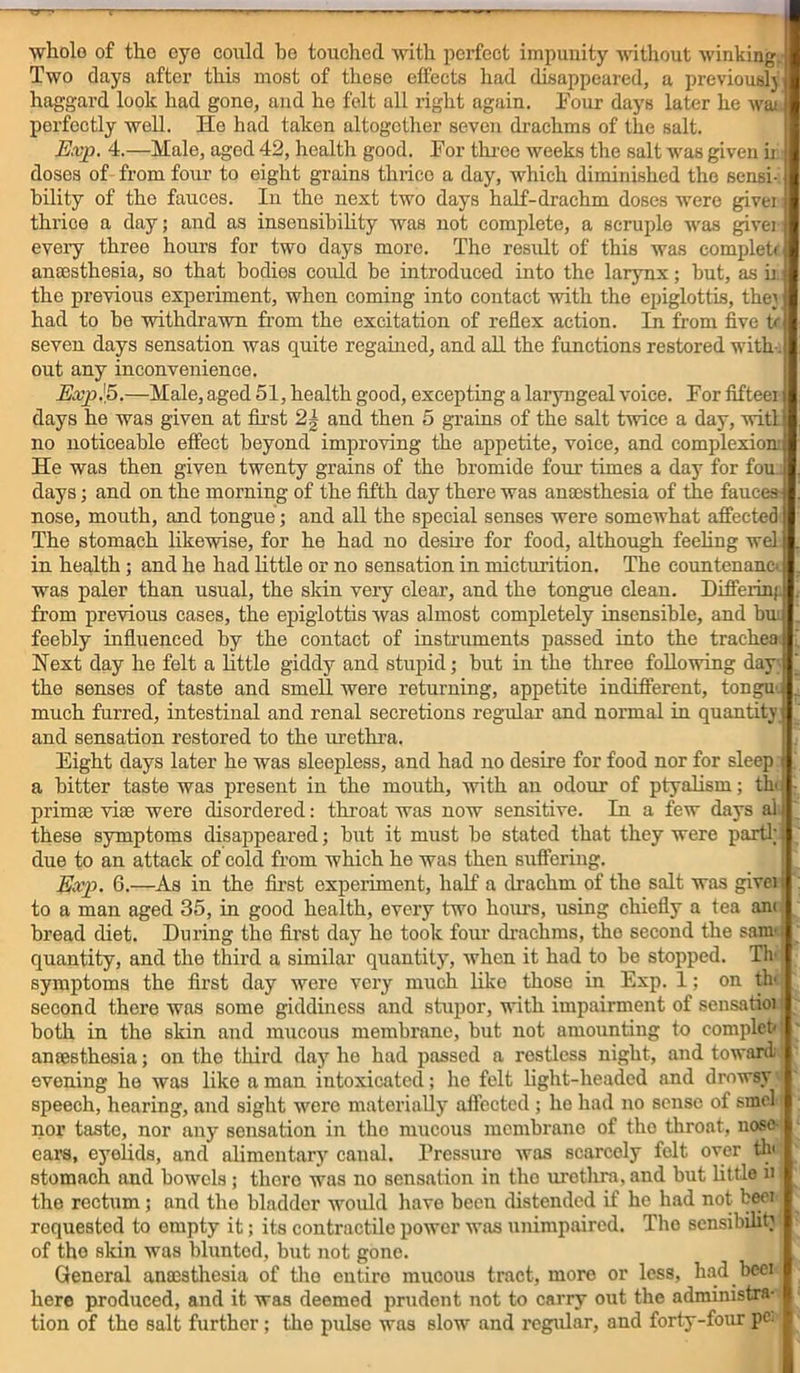 whole of tho eye could ho touched with perfect impunity without winking. Two days after this most of these effects had disappeared, a previouslj haggard look had gone, and he felt all right again. Pour days later he wai perfectly well. He had taken altogether seven drachms of the salt. Exp. 4.—Hale, aged 42, health good. For three weeks the salt was given ii doses of from four to eight grains thrico a day, which diminished the sensi- bility of the fauces. In the next two days half-drachm doses were givei: thrice a day; and as insensibility was not complete, a scruple was given every three hours for two days more. The result of this was complete anaesthesia, so that bodies could be introduced into the larynx; but, as h. the previous experiment, when coming into contact with the epiglottis, the' had to be withdrawn from the excitation of reflex action. Li from five tr seven days sensation was quite regained, and all the functions restored with out any inconvenience. Exp J5.—Male, aged 51, health good, excepting a laryngeal voice. For fifteei days he was given at first 2| and then 5 grains of the salt twice a day, witl no noticeable effect beyond improving the appetite, voice, and complexion; He was then given twenty grains of the bromide four times a day for fou. days; and on the morning of the fifth day there was anesthesia of the fauces nose, mouth, and tongue; and all the special senses were somewhat affected The stomach likewise, for he had no desire for food, although feeling wel in health; and he had little or no sensation in micturition. The countenane' was paler than usual, the skin very clear, and the tongue clean. Differinj. from previous cases, the epiglottis was almost completely insensible, and bus feebly influenced by the contact of instruments passed into the trachea Next day he felt a little giddy and stupid; but in the three following day the senses of taste and smell were returning, appetite indifferent, tongu. . much furred, intestinal and renal secretions regular and normal in quantity and sensation restored to the urethra. Eight days later he was sleepless, and had no desire for food nor for sleep a bitter taste was present in the mouth, with an odour of ptyalism; the - prim® vise were disordered: throat was now sensitive. In a few days al these symptoms disappeared; but it must be stated that they were parti; due to an attack of cold from which he was then suffering. Exp. 6.—As in the first experiment, half a drachm of the salt was givei i to a man aged 35, in good health, every two hours, using chiefly a tea ant r bread diet. During the first day he took four drachms, tho second the sanx quantity, and the third a similar quantity, when it had to be stopped. Tlx. symptoms the first day were very much like those in Exp. 1; on tlx second there was some giddiness and stupor, with impairment of sensatioi both in the skin and mucous membrane, but not amounting to complete anaesthesia; on tho third day he had passed a restless night, and toward;' evening he was like a man intoxicated; he felt light-headed and drowsy speech, hearing, and sight were materially affected ; ho had no sense of smcl nor taste, nor any sensation in the mucous membrane of tho throat, nose- ears, eyelids, and alimentary canal. Pressure was scarcely felt over tlx stomach and bowels; there was no sensation in tho urethra, and but little u tho rectum; and tho bladder would have been distended if he had not beci requested to empty it; its contractile power was unimpaired. Tho sensibiht; of tho skin was blunted, but not gone. General anaesthesia of tho cutiro mucous tract, more or less, had bcci here produced, and it was deemed prudent not to carry out the administra- tion of the salt further; the pulse was slow and regular, and forty-four pc-