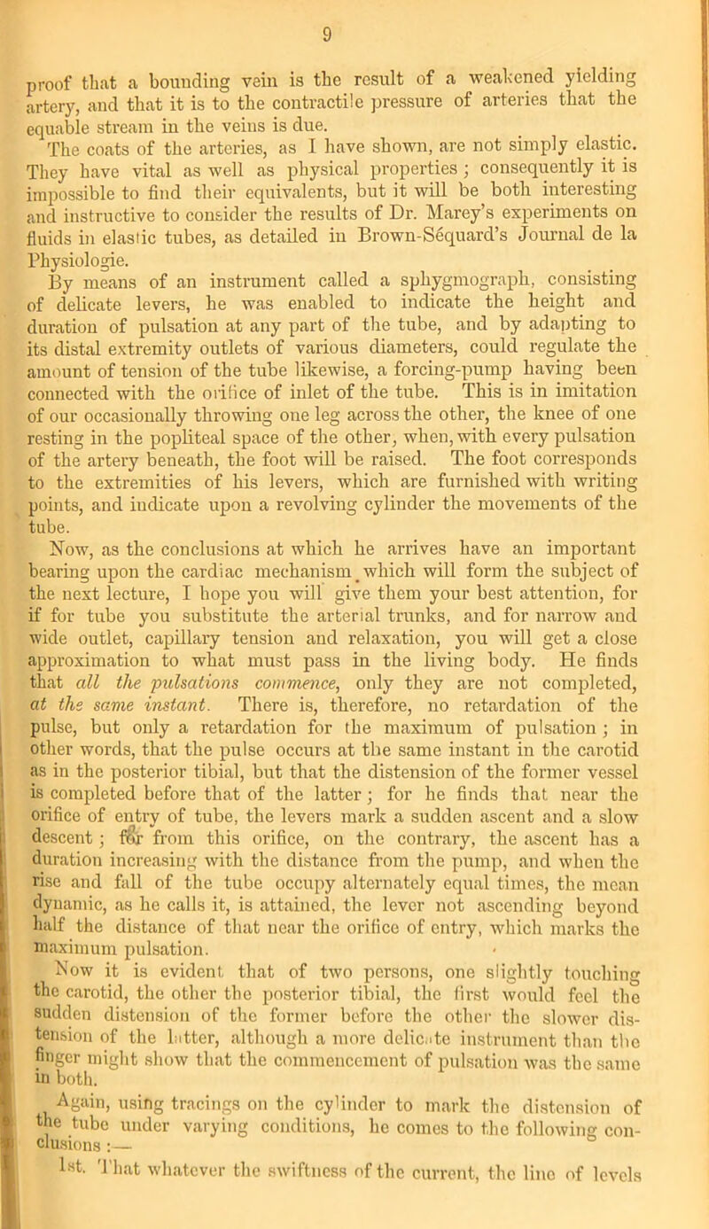proof that a bounding vein is the result of a weakened yielding artery, and that it is to the contractile pressure of arteries that the equable stream in the veins is due. The coats of the arteries, as I have shown, are not simply elastic. They have vital as well as physical properties ; consequently it is impossible to find their equivalents, but it will be both interesting and instructive to consider the results of Dr. Marey’s experiments on fluids in elastic tubes, as detailed in Brown-Sequard’s Journal de la Physiologic. By means of an instrument called a sphygmograph, consisting of delicate levers, he was enabled to indicate the height and duration of pulsation at any part of the tube, and by adapting to its distal extremity outlets of various diameters, could regulate the amount of tension of the tube likewise, a forcing-pump having been connected with the orifice of inlet of the tube. This is in imitation of our occasionally throwing one leg across the other, the knee of one resting in the popliteal space of the other, when, with every pulsation of the artery beneath, the foot will be raised. The foot corresponds to the extremities of his levers, which are furnished with writing points, and indicate upon a revolving cylinder the movements of the tube. Now, as the conclusions at which he arrives have an important bearing upon the cardiac mechanism _ which will form the subject of the next lecture, I hope you will give them your best attention, for if for tube you substitute the arterial trunks, and for narrow and wide outlet, capillary tension and relaxation, you will get a close approximation to what must pass in the living body. He finds that all the pulsations commence, only they are not completed, at the same instant. There is, therefore, no retardation of the pulse, but only a retardation for the maximum of pulsation ; in other words, that the pulse occurs at the same instant in the carotid as in the posterior tibial, but that the distension of the former vessel is completed before that of the latter; for he finds that near the orifice of entry of tube, the levers mark a sudden ascent and a slow descent; fi§r from this orifice, on the contrary, the ascent has a duration increasing with the distance from the pump, and when the rise and fall of the tube occupy alternately equal times, the mean dynamic, as he calls it, is attained, the lever not ascending beyond half the distance of that near the orifice of entry, which marks the maximum pulsation. Now it is evident, that of two persons, one slightly touching the carotid, the other the posterior tibial, the first would feel the sudden distension of the former before the other the slower dis- tension of the latter, although a more delicate instrument than the finger might show that the commencement of pulsation was the same in both. Again, using tracings on the cylinder to mark the distension of the tube under varying conditions, he comes to the following con- clusions :— l«t. That whatever the swiftness of the current, the lino of levels