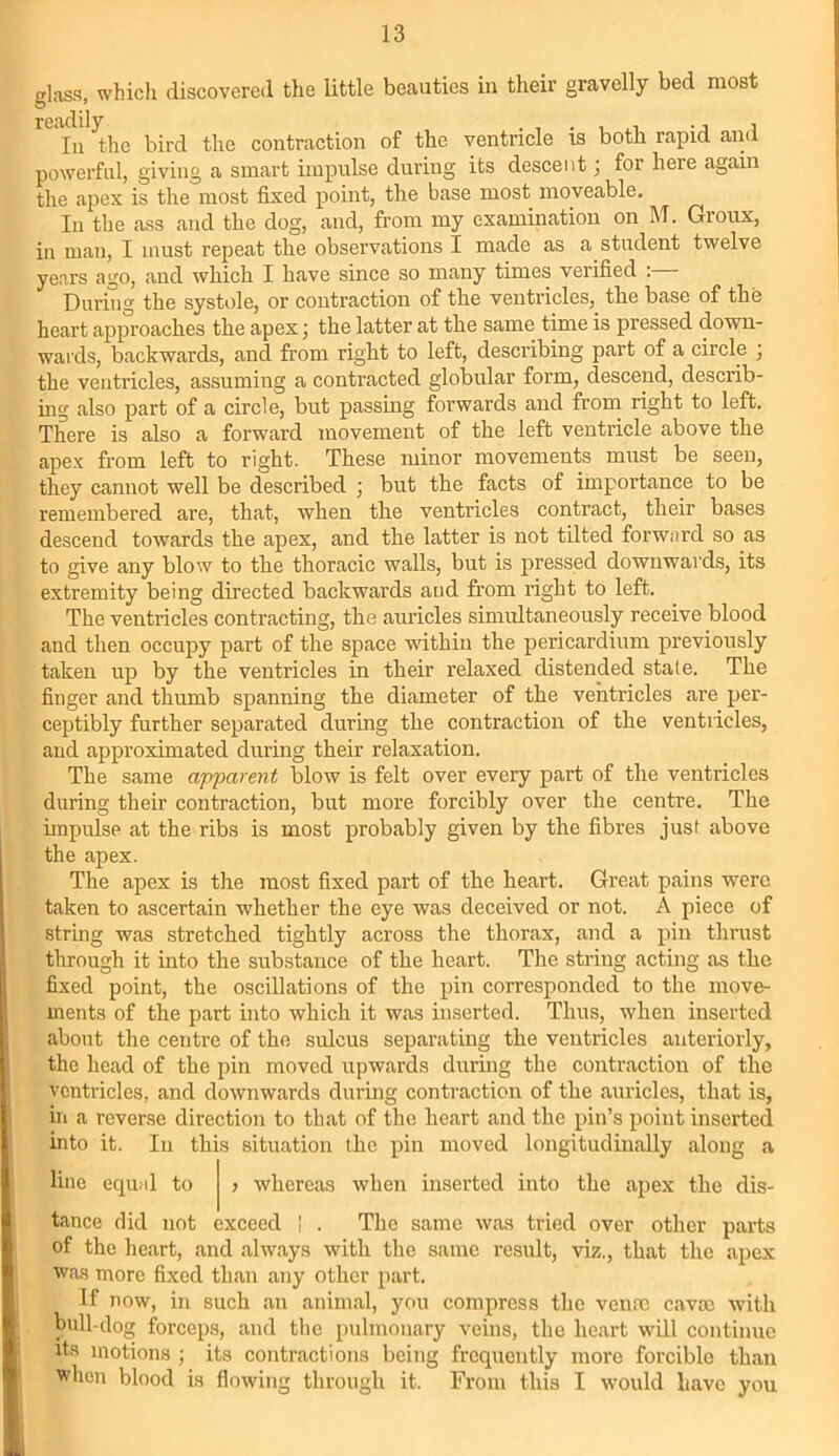 glass, which discovered the little beauties in their gravelly bed most readiij'he the contraction of the ventricle is both rapid and powerful, giving a smart impulse during its descent ; for heie again the apex is the most fixed point, the base most moveable. In the ass and the dog, and, from my examination on M. Groux, in man, I must repeat the observations I made as a student twelve years ago, and which I have since so many times verified :— During the systole, or contraction of the ventricles, the base of the heart approaches the apex; the latter at the same time is pressed down- wards, backwards, and from right to left, describing part of a circle ; the ventricles, assuming a contracted globular form, descend, describ- ing also part of a circle, but passing forwards and from right to left. There is also a forward movement of the left ventricle above the apex from left to right. These minor movements must be seen, they cannot well be described ; but the facts of importance to be remembered are, that, when the ventricles contract, their bases descend towards the apex, and the latter is not tilted forward so as to give any blow to the thoracic walls, but is pressed downwards, its extremity being directed backwards and from right to left. The ventricles contracting, the auricles simultaneously receive blood and then occupy part of the space within the pericardium previously taken up by the ventricles in their relaxed distended state. The finger and thumb spanning the diameter of the ventricles are per- ceptibly further separated during the contraction of the ventricles, and approximated during their relaxation. The same apparent blow is felt over every part of the ventricles during their contraction, but more forcibly over the centre. The impulse at the ribs is most probably given by the fibres just above the apex. The apex is the most fixed part of the heart. Great pains were taken to ascertain whether the eye was deceived or not. A piece of string was stretched tightly across the thorax, and a pin thrust through it into the substance of the heart. The string acting as the fixed point, the oscillations of the pin corresponded to the move- ments of the part into which it was inserted. Thus, when inserted about the centre of the sulcus separating the ventricles anteriorly, the head of the pin moved upwards during the contraction of the ventricles, and downwards during contraction of the auricles, that is, in a reverse direction to that of the heart and the pin’s point inserted into it. In this situation the pin moved longitudinally along a line equal to > whereas when inserted into the apex the dis- tance did not exceed | . The same was tried over other parts of the heart, and always with the same result, viz., that the apex was more fixed than any other part. If now, in such an animal, you compress the venae cavce with bull-dog forceps, and the pulmonary veins, the heart will continue its motions ; its contractions being frequently more forcible than when blood is flowing through it. From this I would have you