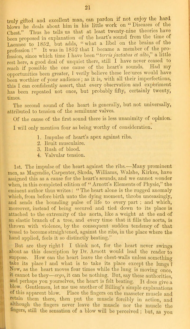 truly gifted and excellent man, can pardon if not enjoy the hard blows° he deals about him in his little work on “ Diseases of the Chest.” Thus he tells us that at least twenty-nine theories have been proposed in explanation of the heart s sound from the time of Laennec to 1852, but adds, “ what a libel on the brains of the profession !” It was in 1852 that I became a member of ^the pro- fession, since which time I have been “terris jactatus et alto, a little rest here, a good deal of unquiet there, still I have never ceased to reach if possible the one cause of the heart’s sounds. Had my opportunities been greater, 1 verily believe these lectures would have been worthier of your audience ] as it is, with all their imperfections, this I can confidently assert, that every observation and experiment has been repeated not once, but probably fifty, certainly twenty, times. The second sound of the heart is generally, but not universally, attributed to tension of the semilunar valves. Of the cause of the first sound there is less unanimity of opinion. I will only mention four as being worthy of consideration. 1. Impulse of heart’s apex against ribs. 2. Bruit musculaire. 3. Rush of blood. 4. Valvular tension. 1st. The impulse of the heart against the ribs.—Many prominent men, as Magendie, Carpenter, Skoda, Williams, Walshe, Kirkes, have assigned this as a cause for the heart’s sounds, and we cannot wonder when, in this completed edition of “ Arnott’s Elements of Physic,” the eminent author thus writes: “ The heart alone is the rugged anomaly which, from before birth unto the dying moment, throbs unceasingly, and sends the bounding pulse of life to every part ; and which, moreover, instead of being secured and tied down to its place is attached to the extremity of the aorta, like a weight at the end of an elastic branch of a tree, and every time that it fills the aorta, is thrown with violence, by the consequent sudden tendency of that vessel to become straightened, against the ribs, in the place where the hand applied, feels it so distinctly beating.” But are they right 1 I think not, for the heart never swings about as this description by Dr. Arnott would lead the reader to suppose. How can the heart leave the chest-walls unless something take its place 1 and what is to take its place except the lungs 1 Now, as the heart moves four times while the lung is moving once, it cannot be they—ergo, it can be nothing. But, say these authorities, and perhaps you yourselves, the heart is felt beating. It docs give a blow. Gentlemen, let me use another of Billing’s simple explanations of this apparent blow. Place the fingers on the masseter muscle and retain them there, then put the muscle forcibly in action, and although the fingers never leave the muscle nor the muscle the fingers, still the sensation of a blow will be perceived ; but, as you