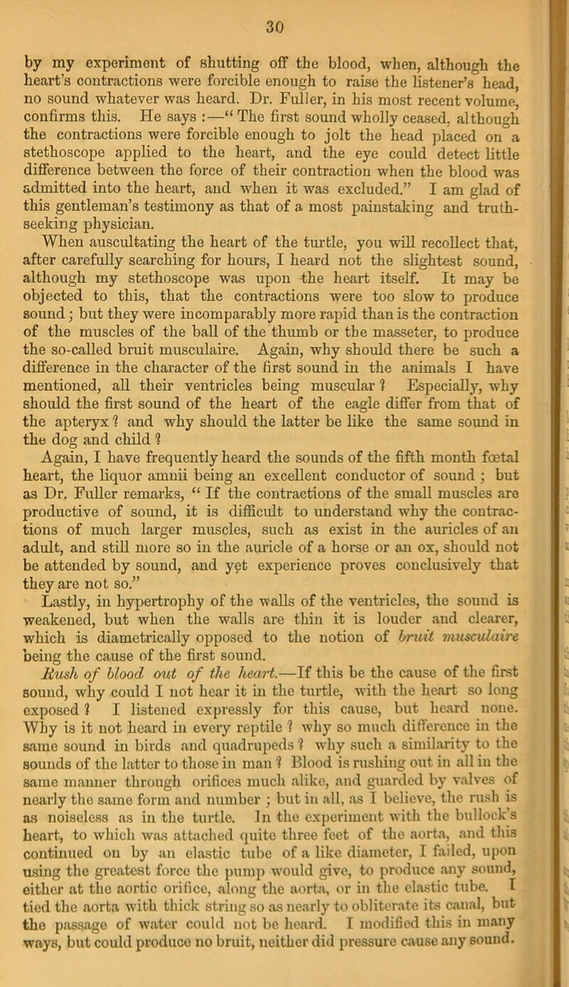 by my experiment of shutting off the blood, when, although the heart’s contractions were forcible enough to raise the listener’s head, no sound whatever was heard. Dr. Fuller, in his most recent volume, confirms this. He says :—“ The first sound wholly ceased, although the contractions were forcible enough to jolt the head placed on a stethoscope applied to the heart, and the eye could detect little difference between the force of their contraction when the blood was admitted into the heart, and when it was excluded.” I am glad of this gentleman’s testimony as that of a most painstaking and truth- seeking physician. When auscultating the heart of the turtle, you will recollect that, after carefully searching for hours, I heard not the slightest sound, although my stethoscope was upon the heart itself. It may be objected to this, that the contractions were too slow to produce sound; but they were incomparably more rapid than is the contraction of the muscles of the ball of the thumb or the masseter, to produce the so-called bruit musculaire. Again, why should there be such a difference in the character of the first sound in the animals I have mentioned, all their ventricles being muscular ? Especially, why should the first sound of the heart of the eagle differ from that of the apteryx 1 and why should the latter be like the same sound in the dog and child 1 Again, I have frequently heard the souuds of the fifth month foetal heart, the liquor amnii being an excellent conductor of sound; but as Dr. Fuller remarks, “ If the contractions of the small muscles are productive of sound, it is difficult to understand why the contrac- tions of much larger muscles, such as exist in the auricles of an adult, and still more so in the auricle of a horse or an ox, should not be attended by sound, and yet experience proves conclusively that they are not so.” Lastly, in hypertrophy of the walls of the ventricles, the sound is weakened, but when the walls are thin it is louder and clearer, which is diametrically opposed to the notion of bruit musculaire being the cause of the first sound. Bush of blood out of the heart.—If this be the cause of the first sound, why could I not hear it in the turtle, with the heart so long exposed ? I listened expressly for this cause, but heard none. Why is it not heard in every reptile 1 why so much difference in the same sound in birds and quadrupeds 1 why such a similarity to the sounds of the latter to those in man 1 Blood is rushing out in all in the same manner through orifices much alike, and guarded by valves of nearly the same form and number ; but in all, as I believe, the rush is as noiseless as in the turtle. In the experiment with the bullock s heart, to which was attached quite three feet of the aorta, and this continued on by an elastic tube of a like diameter, I failed, upon using the greatest force the pump would give, to produce any sound, either at the aortic orifice, along the aorta, or in the elastic tube. I tied the aorta with thick string so as nearly to obliterate its canal, but the passage of water could not be heard. I modified this in many ways, but could produco no bruit, neither did pressure cause any sound.