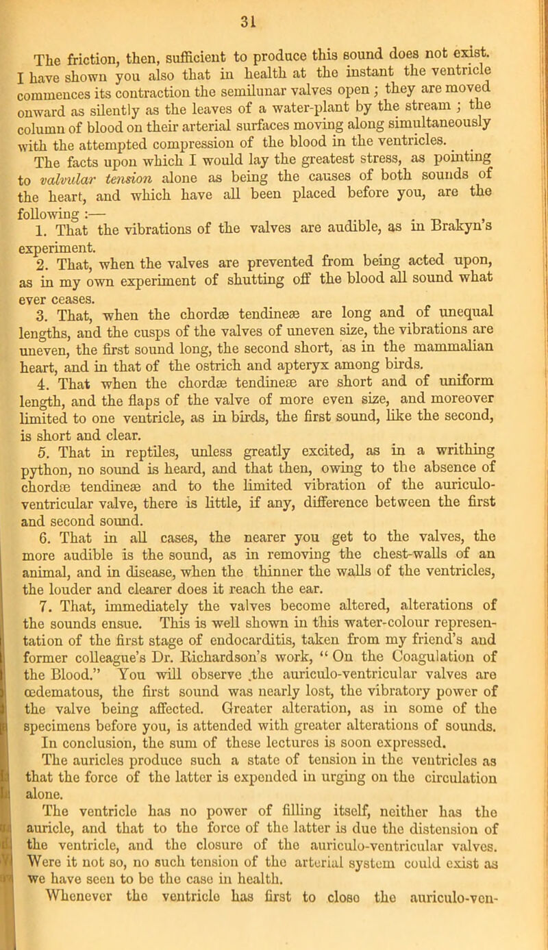 The friction, then, sufficient to produce this sound does not exist. I have shown you also that in health at the instant the ventricle commences its contraction the semilunar valves open ; they are moved onward as silently as the leaves of a water-plant by the stream ; the column of blood on their arterial surfaces moving along simultaneously with the attempted compression of the blood in the ventricles. _ The facts upon which I would lay the greatest stress, as pointing to valvular tension alone as being the causes of both sounds of the heart, and which have all been placed before you, are the following :— _ . , 1. That the vibrations of the valves are audible, as in Brakyn s experiment. 2. That, when the valves are prevented from being acted upon, as in my own experiment of shutting off the blood all sound what ever ceases. 3. That, when the chordae tendineae are long and of unequal lengths, and the cusps of the valves of uneven size, the vibrations are uneven, the first sound long, the second short, as in the mammalian heart, and in that of the ostrich and apteryx among birds. 4. That when the chordae tendineae are short and of uniform length, and the flaps of the valve of more even size, and moreover limited to one ventricle, as in birds, the first sound, like the second, is short and clear. 5. That in reptiles, unless greatly excited, as in a writhing python, no sound is heard, and that then, owing to the absence of chordae tendineae and to the limited vibration of the aurieulo- ventricular valve, there is little, if any, difference between the first and second sound. 6. That in all cases, the nearer you get to the valves, the more audible is the sound, as in removing the chest-walls of an animal, and in disease, when the thinner the walls of the ventricles, the louder and clearer does it reach the ear. 7. That, immediately the valves become altered, alterations of the sounds ensue. This is well shown in this water-colour represen- tation of the first stage of endocarditis, taken from my friend’s and former colleague’s Dr. Richardson’s work, “ On the Coagulation of the Blood.” You will observe .the auriculo-ventricular valves are cedematous, the first sound was nearly lost, the vibratory power of the valve being affected. Greater alteration, as in some of the specimens before you, is attended with greater alterations of sounds. In conclusion, the sum of these lectures is soon expressed. The auricles produce such a state of tension in the ventricles as that the force of the latter is expended in urging on the circulation alone. The ventricle has no power of filling itself, neither has the auricle, and that to the force of the latter is due the distension of the ventricle, and the closure of the auriculo-ventricular valves. Were it not so, no such tension of the arterial system could exist as we have seen to be the case in health. Whenever the ventricle has first to closo the auriculo-ven-