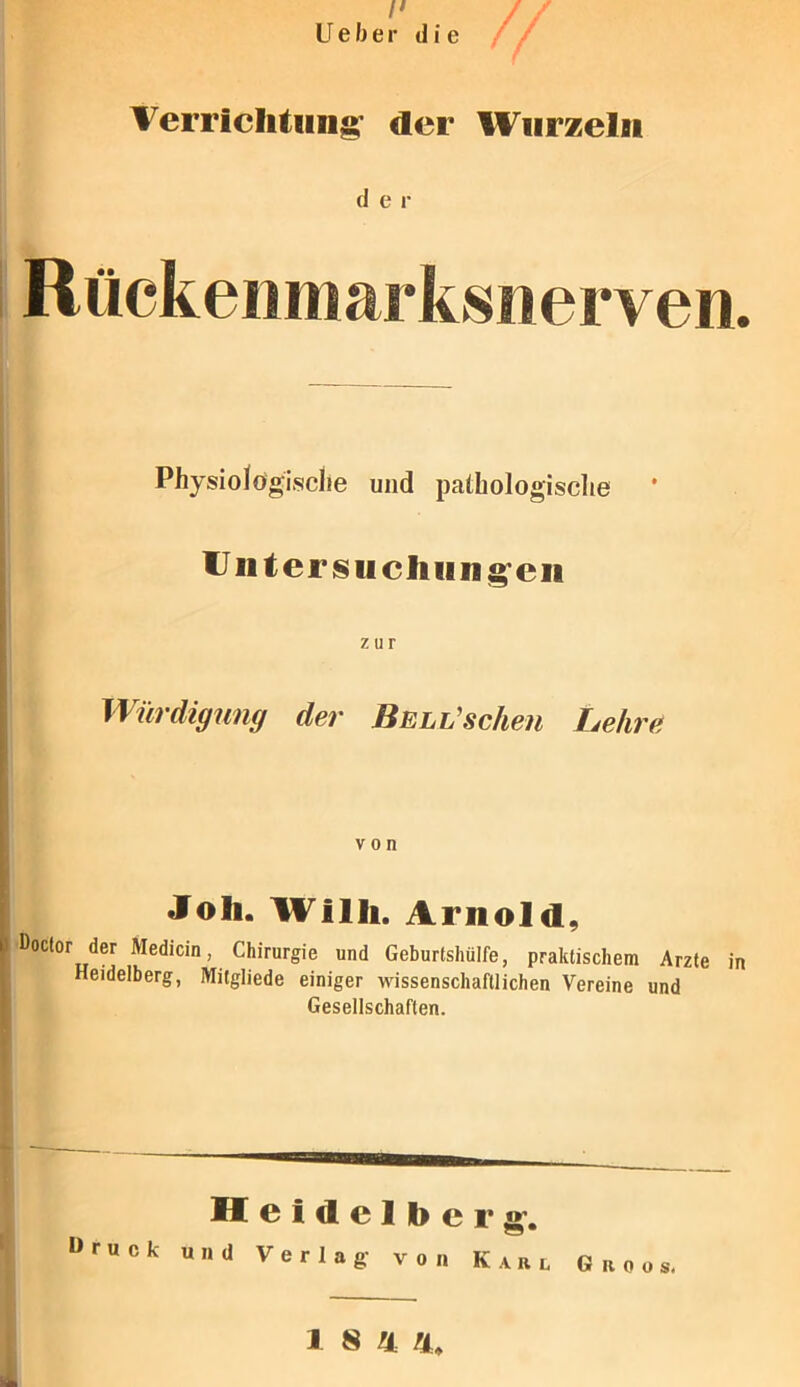 /' U e b e r d i e Verrichtung der Wurzeln d e r I Rückenniarksuerven. Physiologische und pathologische Unter su ch im g en zur Würdigung der Bell'scheu Lehre von Joh. Willi. Arnold, | Doclor der Medicin, Chirurgie und Geburtshülfe, praktischem Arzte in Heidelberg, Milgliede einiger wissenschaftlichen Vereine und Gesellschaften. Heidelberg. »ruck und Verlag- von Karl Groos.