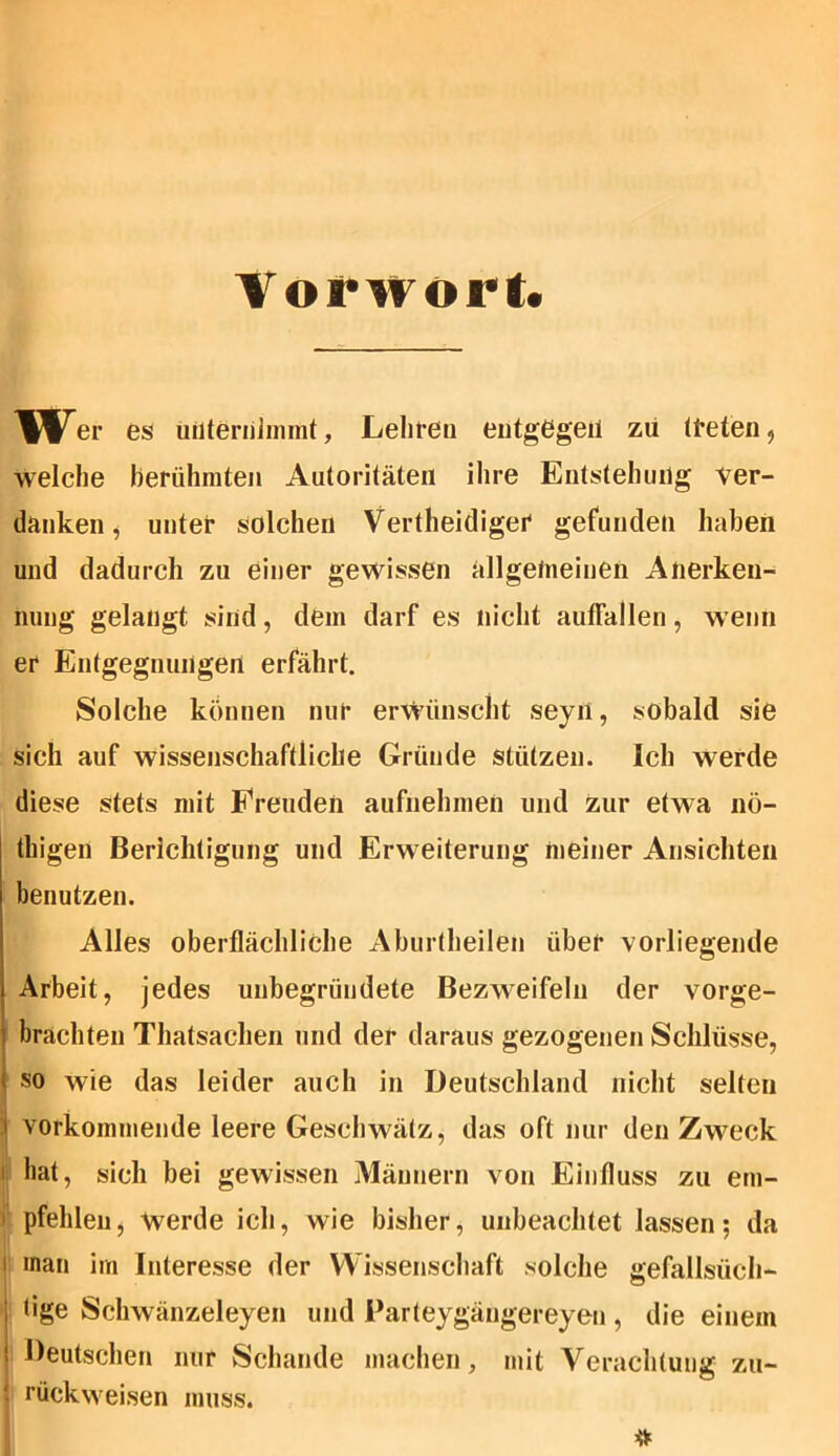 Vorwort* Wer es unternimmt, Lehren entgegen zu treten, welche berühmten Autoritäten ihre Entstehung ver- danken, unter solchen Vertheidiger gefunden haben und dadurch zu einer gewissen allgemeinen Anerken- nung gelangt sind, dem darf es nicht aufFallen, wenn er Entgegnungen erfährt. Solche können nur erwünscht seyn, sobald sie sich auf wissenschaftliche Gründe stützen. Ich werde diese stets mit Freuden aufnehmen und zur etwa nö- thigen Berichtigung und Erweiterung meiner Ansichten benutzen. Alles oberflächliche Aburtheilen über vorliegende Arbeit, jedes unbegründete Bezweifeln der vorge- brachten Thatsachen und der daraus gezogenen Schlüsse, so wie das leider auch in Deutschland nicht selten i vorkommende leere Geschwätz, das oft nur den Zweck hat, sich bei gewissen Männern von Einfluss zu em- pfehlen, Werde ich, wie bisher, unbeachtet lassen; da i inan im Interesse der Wissenschaft solche gefallsüch- tige Schwänzeleyen und Parteygängereyen , die einem Deutschen nur Schande machen, mit Verachtung zu- • rückweisen muss.