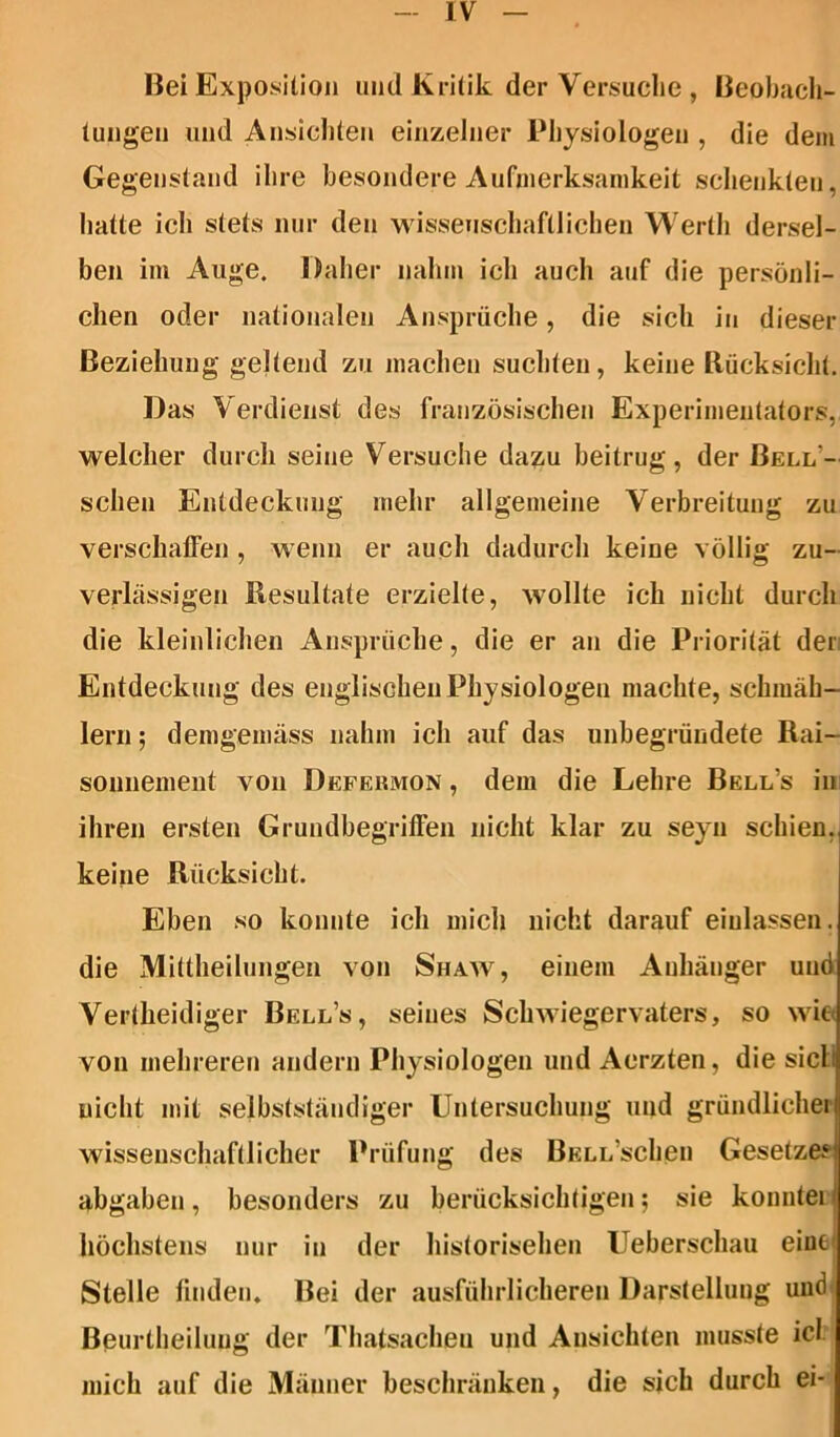 Hei Exposition und Kritik der Versuche , Beobach- tungen und Ansichten einzelner Physiologen , die dem Gegenstand ihre besondere Aufmerksamkeit schenkten, hatte ich stets nur den wissenschaftlichen Werth dersel- ben im Auge. Daher nahm ich auch auf die persönli- chen oder nationalen Ansprüche, die sich in dieser Beziehung geltend zu machen suchten, keine Rücksicht. Das Verdienst des französischen Experimentators, welcher durch seine Versuche dazu beitrug, der Bell- schen Entdeckung mehr allgemeine Verbreitung zu verschaffen , wenn er auch dadurch keine völlig zu- verlässigen Resultate erzielte, wollte ich nicht durch die kleinlichen Ansprüche, die er an die Priorität der Entdeckung des englischen Physiologen machte, schmäh- lern ; demgemäss nahm ich auf das unbegründete Rai- sonnement von Defekmon , dem die Lehre Bell’s in ihren ersten Grundbegriffen nicht klar zu seyn schien, keine Rücksicht. Eben so konnte ich mich nicht darauf einlassen, die Mittheilungen von Shaw, einem Anhänger und Vertheidiger Bell’s, seines Schwiegervaters, so wie von mehreren andern Physiologen und Aerzten, die sicli nicht mit selbstständiger Untersuchung und gründlicher wissenschaftlicher Prüfung des BELL’schen Gesetzes! abgaben, besonders zu berücksichtigen; sie konntei l höchstens nur in der historischen Ueberschau eine Stelle finden« Bei der ausführlicheren Darstellung und Beurtheilung der Thatsacheu und Ansichten musste icl mich auf die Männer beschränken, die sich durch ei-