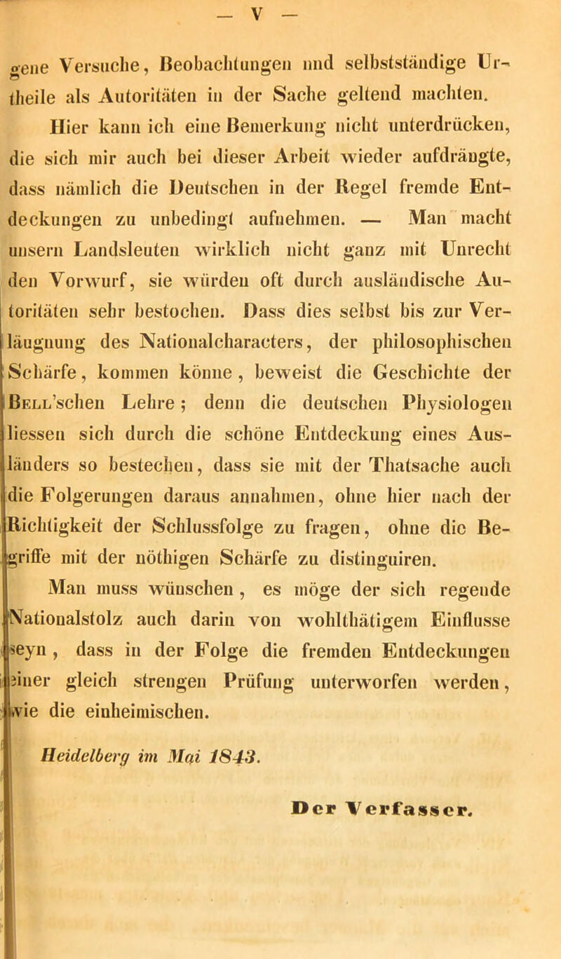 o-ene Versuche, Beobachtungen und selbstständige Ur- (heile als Autoritäten in der Sache geltend machten. Hier kann ich eine Bemerkung nicht unterdrücken, die sich mir auch bei dieser Arbeit wieder aufdrängte, dass nämlich die Deutschen in der Regel fremde Ent- deckungen zu unbedingt aufnehmen. — Man macht unsern Landsleuten wirklich nicht gauz mit Unrecht den Vorwurf, sie würden oft durch ausländische Au- toritäten sehr bestochen. Dass dies selbst bis zur Ver- leugnung des Nationalcharacters, der philosophischen Schärfe, kommen könne , beweist die Geschichte der BELL’schen Lehre; denn die deutschen Physiologen Hessen sich durch die schöne Entdeckung eines Aus- länders so bestechen, dass sie mit der Thatsache auch die Folgerungen daraus annahmen, ohne hier nach der Richtigkeit der Schlussfolge zu fragen, ohne die Be- griffe mit der nöthigen Schärfe zu distinguiren. Man muss wünschen , es möge der sich regende Natioualstolz auch darin von wohlthätigem Einflüsse seyn , dass in der Folge die fremden Entdeckungen äiner gleich strengen Prüfung unterworfen werden, uvie die einheimischen. Heidelberg im Mgi 1843. Der Verfasser.