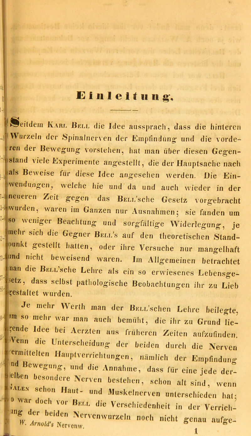 ii - 2- U !* Seitdem Karl Bell die Idee aussprach, dass die hinteren ] Wurzeln der Spinalnerven der Empfindung und die vorde- ren der Bewegung vorstehen, hat man über diesen Gegen- stand viele Experimente angestellt, die der Hauptsache nach als Beweise für diese Idee angesehen werden. Die Ein- wendungen, welche hie und da und auch wieder in der neueren Zeit gegen das BELi.’sche Gesetz vorgebracht wuiden, waien im Ganzen nur Ausnahmen ; sie fanden um so weniger Beachtung und sorgfältige Widerlegung, je mehr sich die Gegner Bem/s auf den theoretischen Stand- punkt gestellt hatten, oder ihre Versuche nur mangelhaft nd nicht beweisend waren. Im Allgemeinen betrachtet nan die Bell’scIic Lehre als ein so erwiesenes Leberisge- *tz, dass selbst pathologische Beobachtungen ihr zu Lieb gestaltet wurden. Je mehr Werth man der BELi/schen Lehre beilegte. <m so mehr war man auch bemüht, die ihr zu Grund lie- ?ende Idee bei Aerzten aus früheren Zeiten aufzufinden. n die Unterscheidung der beiden durch die Nerven ermittelten Hauptverrichtungen, nämlich der Empfindung ewegung, und die Annahme, dass für eine jede der- *  besondere Nerven bestehen, schon alt sind, wenn I'Alen schon Haut- und Muskelnerven unterschieden hat- Jo wai doch vor Bell die Verschiedenheit in der Verrich- 1 . r„0'e;'tvelcrvenwurzeb noch nic,,t geau auf«e-