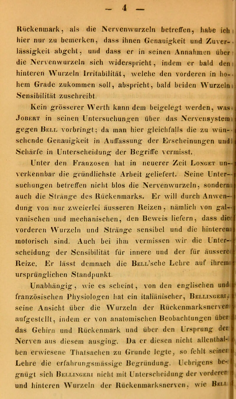 Rückenmark, als die Nervenwurzeln betreffen, habe ich hier nur zu bemerken, dass ihnen Genauigkeit und Zuver- lässigkeit abgehl, und dass er in seinen Annahmen über die Nervenwurzeln sich widerspricht, indem er bald den hinteren Wurzeln Irritabilität, welche den vorderen in ho- hem Grade zukommen soll, abspricht, bald beiden Wurzeln Sensibilität zuschreibt. Kein grösserer Werth kann dem beigelegt werden, was- Jobert in seinen Untersuchungen über das Nervensystemi gegen Bell vorbringt ; da inan hier gleichfalls die zu wün- sehende Genauigkeit in Auffassung der Erscheinungen und. Schärfe in Unterscheidung der Begriffe vermisst. Unter den Franzosen hat in neuerer Zeit Longet un- verkennbar die gründlichste Arbeit geliefert. Seine Unter- suchungen betreffen nicht blos die Nervenwurzeln, sondern auch die Stränge des Rückenmarks. Er will durch Anwen- dung von nur zweierlei äusseren Reizen, nämlich von gal- vanischen und mechanischen, den Beweis liefern, dass die vorderen Wurzeln und Stränge sensibel und die hinteren: motorisch sind. Auch bei ihm vermissen wir die Inter- scheidung der Sensibilität für innere und der für äussere Reize. Er lässt demnach die Bell’scIic Lehre auf ihrem ursprünglichen Standpunkt. Unabhängig, wie es scheint, von den englischen und französischen Physiologen hat ein italiänischer, Bellingeri. seine Ansicht über die Wurzeln der Rückenmarksnerven aufgestellt, indem er von anatomischen Beobachtungen über das Gehirn und Rückenmark und über den Ursprung der Nerven aus diesem ausging. Da er diesen nicht allenthal- ben erwiesene Thalsachen zu Grunde legte, so fehlt seiner Lehre die erfahrungsmässige Begründung. Uebrigens be- gnügt sich Bellingeri nicht mit Unterscheidung der vorderer und hinteren Wurzeln der Rückenmarksnerven, wie Bkli I
