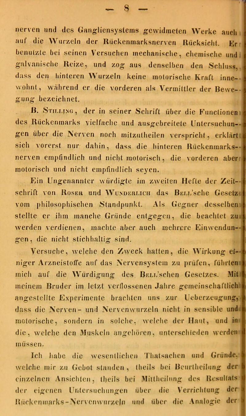 nerven und des Gungliensystems gewidmeten Werke auch auf die Wurzeln der Rückenmarksnerven Rücksicht. Er benutzte bei seinen Versuchen mechanische, chemische und galvanische Reize, und zog aus denselben den Schluss, dass den hinteren Wurzeln keine motorische Kraft inne- wohnt, während er die vorderen als Vermittler der Bewe- gung bezeichnet. R. Stillung, der in seiner Schrift über die Functionen des Rückenmarks vielfache und ausgebreitete Untersuchun- gen über die Nerven noch mitzulheilen verspricht, erklärt sich vorerst nur dahin, dass die hinteren Rückenmarks— nerven empfindlich und nicht motorisch, die vorderen aber : motorisch und nicht empfindlich seyen. Ein Ungenannter würdigte im zweiten Hefte der Zeit--; schrift von Roseu und Wunderlich das BEix’sche Gesetz vom philosophischen /Standpunkt. Als Gegner desselben stellte er ihm manche Gründe entgegen, die beachtet zu werden verdienen, machte aber auch mehrere Einwendun- gen, die nicht stichhaltig sind. Versuche, welche den Zweck hatten, die Wirkung ei- niger Arzneistotfe auf das Nervensystem zu prüfen, führten mich auf die Würdigung des BELi.’schen Gesetzes. Mit meinem Bruder im letzt verflossenen Jahre gemeinschaftlich: angestellte Experimente brachten uns zur Ueberzeugung, dass die Nerven- und Nervenwurzeln nicht in sensible und motorische, sondern in solche, welche der Haut, und in die, welche den Muskeln angehören, unterschieden werden müssen. Ich habe die wesentlichen Thatsachcn und Gründe, welche mir zu Gebot standen , theils bei Beurlheilung der einzelnen Ansichten, theils bei Mittheilung des Resultats der eigenen Untersuchungen über die Verrichtung der Bückenmarks-Nervemvurzelii und über die Analogie der