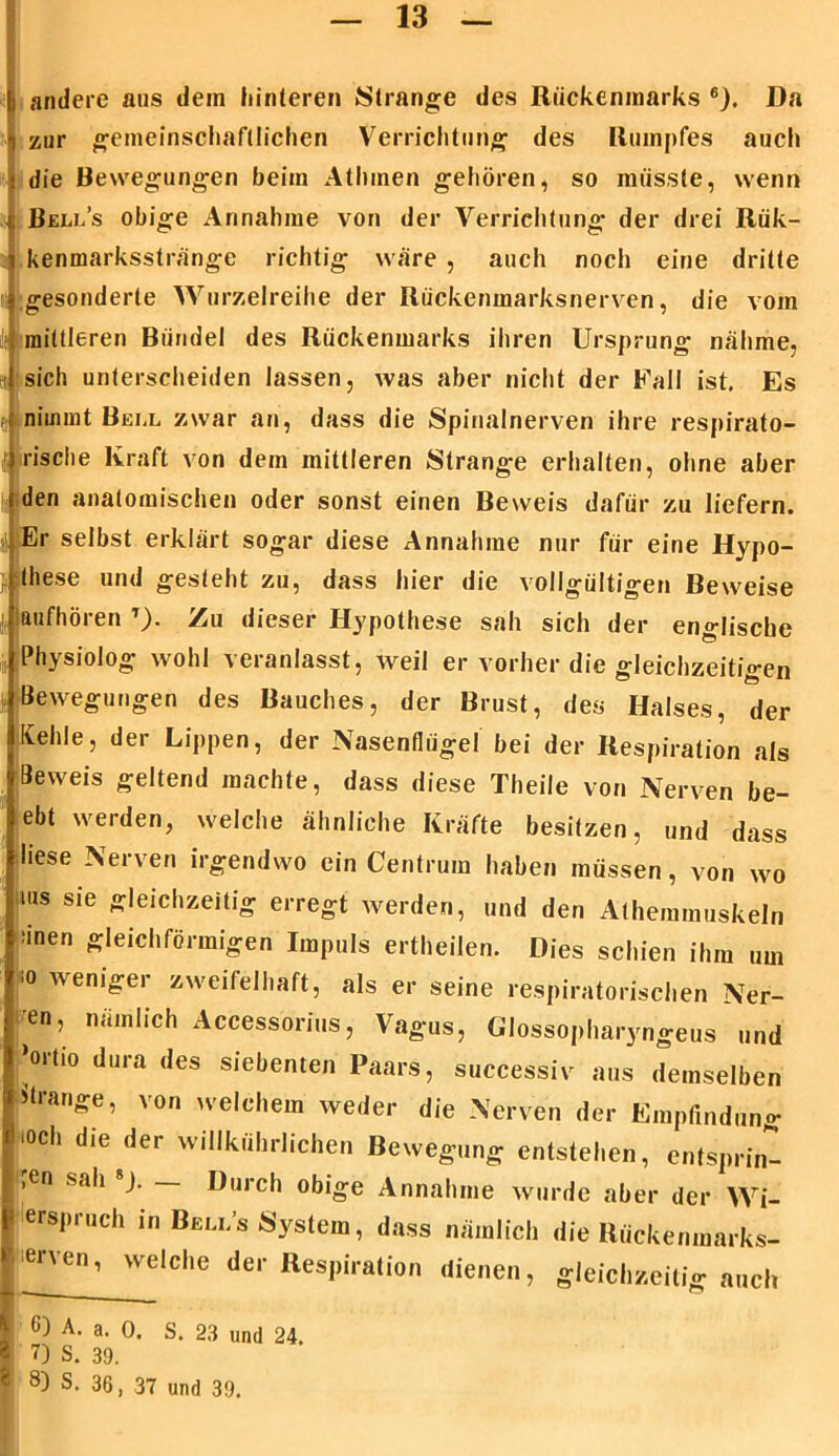 i andere aus dem hinteren Strange des Rückenmarks 6). Da zur gemeinschaftlichen Verrichtung des Rumpfes auch die Bewegungen beim Athmen gehören, so müsste, wenn Bell’s obige Annahme von der Verrichtung der drei Rük- kenmarksstränge richtig wäre , auch noch eine dritte gesonderte Wurzelreihe der Rückenmarksnerven, die vom mittleren Bündel des Rückenmarks ihren Ursprung nähme, sich unterscheiden lassen, was aber nicht der Fall ist, Es d nimmt Bell zwar an, dass die Spinalnerven ihre respirato- rische Kraft von dem mittleren Strange erhalten, ohne aber den anatomischen oder sonst einen Beweis dafür zu liefern. Er selbst erklärt sogar diese Annahme nur für eine Hypo- these und gesteht zu, dass hier die vollgültigen Beweise |r laufhören T). Zu dieser Hypothese sah sich der englische Physiolog wohl veranlasst, weil er vorher die gleichzeitigen Bewegungen des Bauches, der Brust, des Halses, der Ivehle, der Lippen, der Nasenflügel bei der Respiration als Beweis geltend machte, dass diese Theile von Nerven be- ebt werden, welche ähnliche Kräfte besitzen, und dass liese Nerven irgendwo ein Centrum haben müssen, von wo ms sie gleichzeitig erregt werden, und den Athemmuskeln 6) A. a. 0. S. 23 und 24. 7) S. 39. 8) S. 36, 37 und 39.