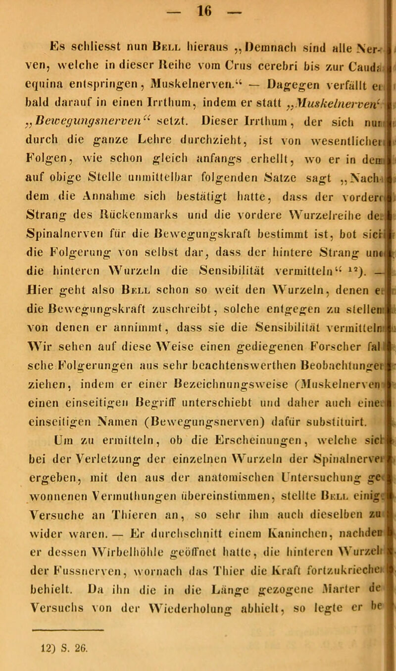 Es schliesst min Bell hieraus „Demnach sind alle Ner- ven, welche in dieser Reihe vom Crus cerebri bis zur Cauds i equina entspringen, Muskelnerven.“ — Dagegen verfällt ei bald darauf in einen Irrthum, indem er statt „Muskelnei-ven1 \ „Bewegungsnerven“ setzt. Dieser Irrthum, der sich nur durch die ganze Lehre durchzieht, ist von wesentlichei Folgen, wie schon gleich anfangs erhellt, wo er in den- auf obige Stelle unmittelbar folgenden Satze sagt „Nach dem die Annahme sich bestätigt hatte, dass der vordem Strang des Rückenmarks und die vordere Wurzelreihe den Spinalnerven für die Bewegungskraft bestimmt ist, bot sicii die Folgerung von selbst dar, dass der hintere Strang unii die hinteren Wurzeln die Sensibilität vermitteln“ 12). —I Hier geht also Bell schon so weit den Wurzeln, denen e die Bewegungskraft zuschreibt, solche entgegen zu stellen:: von denen er annimmt, dass sie die Sensibilität vermitteln ! Wir sehen auf diese Weise einen gediegenen Forscher fal ! sehe Folgerungen aus sehr beachtenswerthen Beobachtungei! ziehen, indem er einer Bezeichnungsweise (3Iuskelnerven' einen einseitigen Begriff unterschiebt und daher auch eine.r einseitigen Namen (Bewegungsnerven) dafür substituirt. Um zu ermitteln, ob die Erscheinungen, welche siel! bei der Verletzung der einzelnen Wurzeln der Spinalnervei ergeben, mit den aus der anatomischen Untersuchung ge wonnenen Vermuthungen übereinstimmen, stellte Bell einig. Versuche an Thieren an, so sehr ihm auch dieselben zu wider waren.— Er durchschnitt einem Kaninchen, nachdeu er dessen Wirbelhöhle geöffnet hatte, die hinteren Wurzeli der Fussnerven, wornach das Thier die Kraft fortzukriechei behielt. Da ihn die in die Länge gezogene Marter de Versuchs von der Wiederholung abhielt, so legte er be ] 12) S. 26.